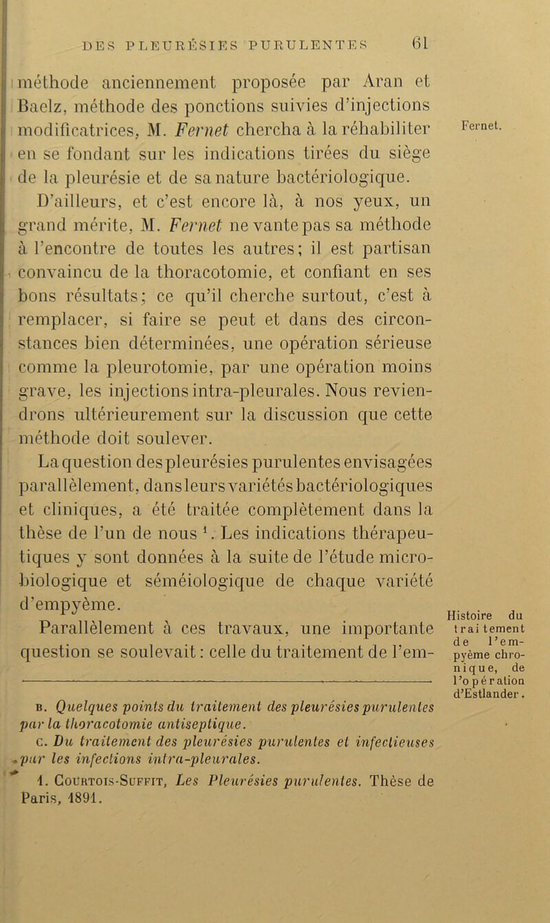 méthode anciennement proposée par Aran et Baelz, méthode des ponctions suivies d’injections modificatrices, M. Fernet chercha à la réhabiliter en se fondant sur les indications tirées du siège de la pleurésie et de sa nature bactériologique. D’ailleurs, et c’est encore là, à nos yeux, un grand mérite, M. Fernet ne vante pas sa méthode à l’encontre de toutes les autres; il est partisan convaincu de la thoracotomie, et confiant en ses bons résultats; ce qu’il cherche surtout, c’est à remplacer, si faire se peut et dans des circon- stances bien déterminées, une opération sérieuse comme la pleurotomie, par une opération moins grave, les injections intra-pleurales. Nous revien- drons ultérieurement sur la discussion que cette méthode doit soulever. La question des pleurésies purulentes envisagées parallèlement, dans leurs variétés bactériologiques et cliniques, a été traitée complètement dans la thèse de l’un de nous ‘. Les indications thérapeu- tiques y sont données à la suite de l’étude micro- biologique et séméiologique de chaque variété d’empyème. Parallèlement à ces travaux, une importante question se soulevait : celle du traitement de l’em- B. Quelques points du iraitenieni des pleurésies purulentes parla thoracotomie antiseptique. c. Du traitement des pleurésies purulentes et infectieuses ,pur les infections intra-pleurales. \. Gourtois-Süffit, Les Pleurésies purulentes. Thèse de Paris, 1891. Fernet. Histoire du Irai tement de l’em- pyème chro- nique, de l’o P é ration d’Estlander.