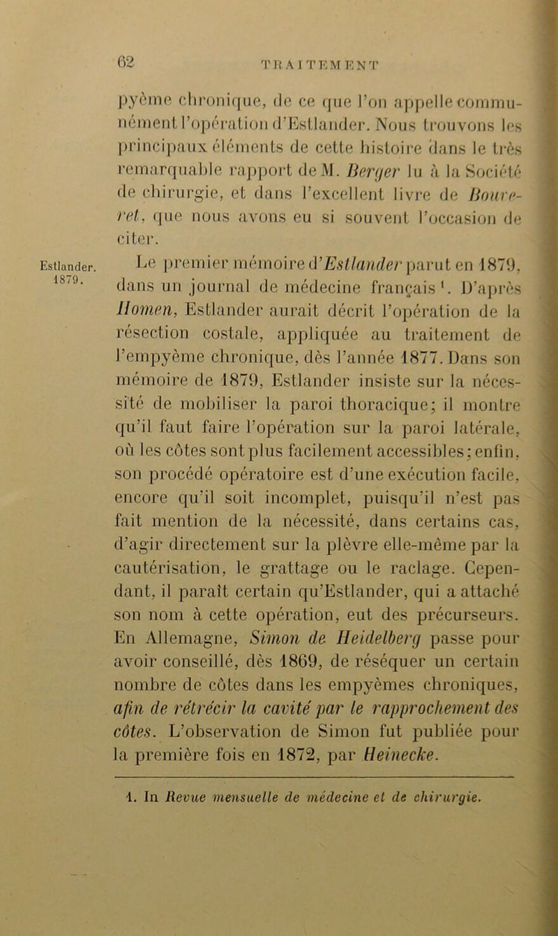 Estlander. 1879. TUAITEMENT |)3^èmo clir()iii(|iie, de ce que l’on appelle coinmii- iiémeiit l’opéiviliüii d’EsUander. Nous trouvons les princijiaiix éléments de cette Jiistoii-e dans le ti-ès remarquable rappoi't deiM. Berfjer lu à la Société de chirurgie, et dans l’excellent livre de JSfmr('- ret, que nous avons eu si souvent l’occasion de citer. Le premier mémoire û’Estlander piivul en 1879, dans un journal de médecine français'. IJ’après llomen, Estlander aurait décrit l’opération de la résection costale, appliquée au traitement de l’empyème chronique, dès l’année 1877. Dans son mémoire de 1879, Estlander insiste sur la néces- sité de mobiliser la paroi thoracique; il montre qu’il faut faire l’opération sur la paroi latérale, où les côtes sont plus facilement accessibles; enfin, son procédé opératoire est d’une exécution facile, encore qu’il soit incomplet, puisqu’il n’est pas fait mention de la nécessité, dans certains cas, d’agir directement sur la plèvre elle-même par la cautérisation, le grattage ou le raclage. Cepen- dant, il parait certain qu’Estlander, qui a attaché son nom à cette opération, eut des précurseurs. En Allemagne, Simon de Heidelberg passe pour avoir conseillé, dès 1869, de réséquer un certain nombre de côtes dans les empyèmes chroniques, ; afin de rétrécir la cavité par le rapprochemen t des côtes. L’observation de Simon fut publiée pour la première fois en 1872, par Reinecke. In Revue mensuelle de médecine et de chirurgie.