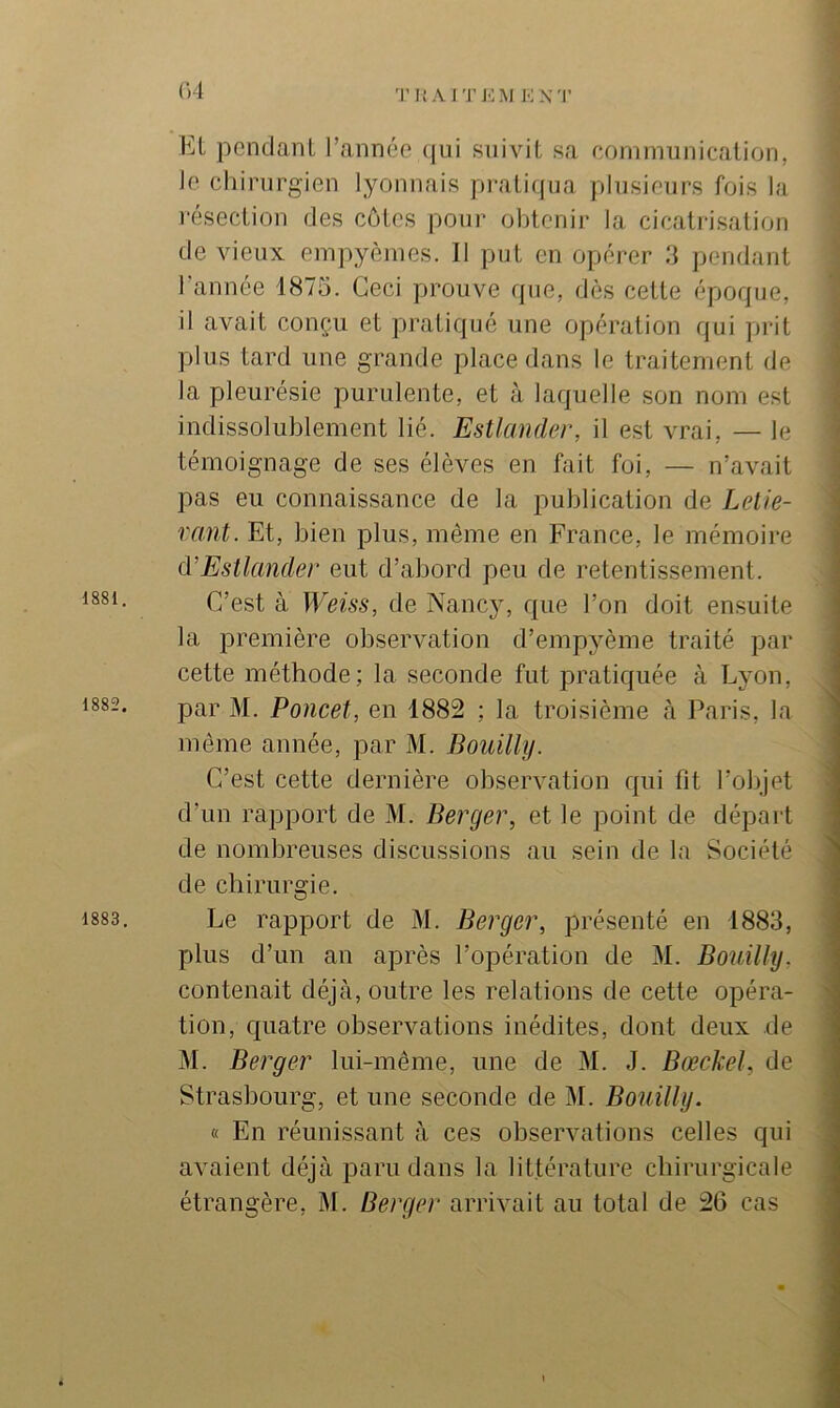 1881. 1882. 1883. <)1 TItAITKM KX'l' Et pendant Tannée (|ui suivit sa communication, Je ciîirnrgien lyonnais pratiipia plusieurs fois la l’ésection des côtes pour olitenir la cicatrisation de vieux empyèmes. Il put en opérer 3 jjendant Tannée 1875. Ceci prouve rpie, dès cette époque, il avait conçu et pratiqué une opération qui prit plus tard une grande place dans le traitement de la pleurésie purulente, et à laquelle son nom est indissolublement lié. Estlander, il est vrai, — le témoignage de ses élèves en fait foi, — n’avait pas eu connaissance de la publication de Lelie- vant. Et, bien plus, même en France, le mémoire à’Estlander eut d’abord peu de retentissement. C’est à Weiss, de Nancy, que Ton doit ensuite la première observation d’empyème traité par cette méthode; la seconde fut pratiquée à Lyon, par M. Poucet, en 1882 ; la troisième à Paris, la même année, par M. Bouilly. C’est cette dernière observation qui fit Tolijet d’un rapport de M. Berger, et le point de départ de nombreuses discussions au sein de la Société de chirurgie. Le rapport de M. Berger, présenté en 1883, plus d’un an après l’opération de 31. Bouilly. contenait déjà, outre les relations de cette opéra- tion, quatre observations inédites, dont deux de 31. Berger lui-même, une de 31. J. Bœckel, de Strasbourg, et une seconde de 31. Bouilly. « En réunissant à ces observations celles qui avaient déjà paru dans la littérature chirurgicale étrangère, 31. Berger arrivait au total de 26 cas