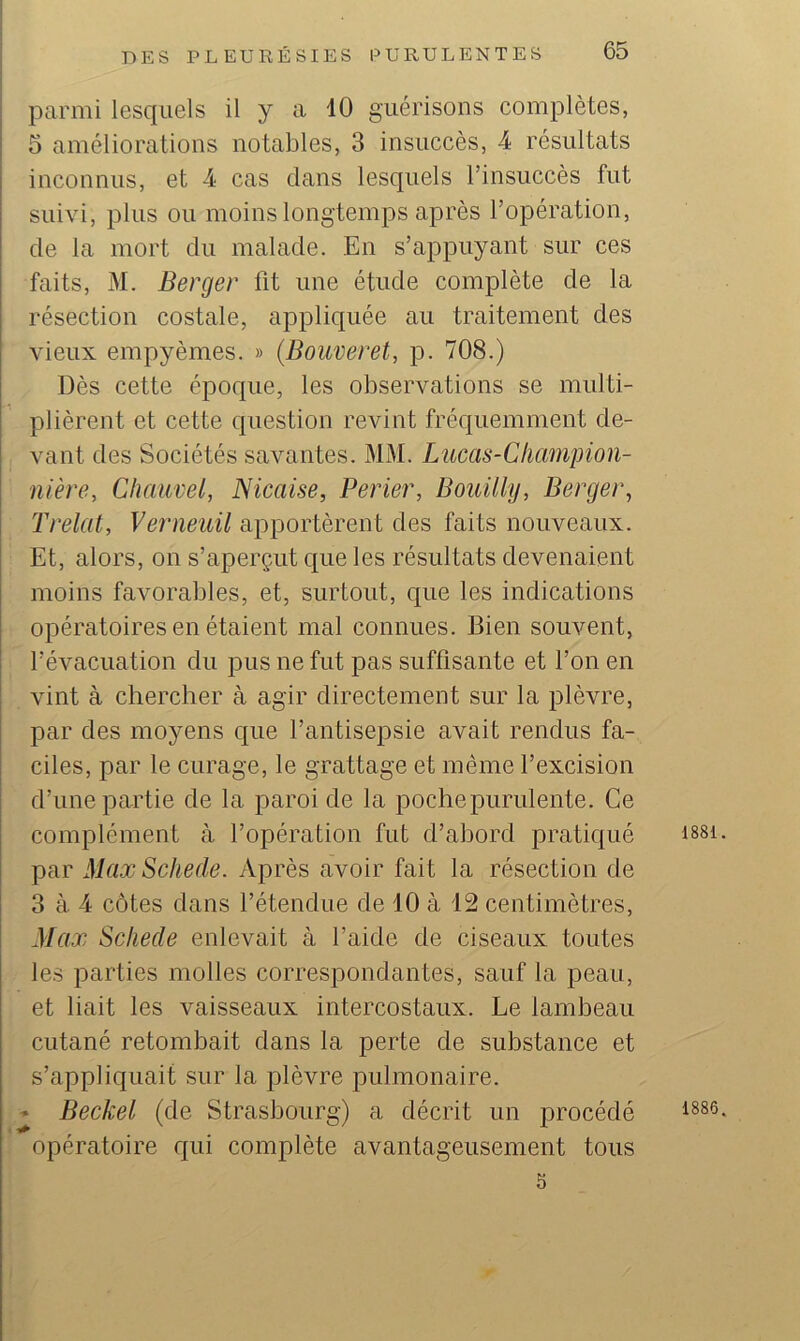 parmi lesquels il y a 10 guérisons complètes, 5 améliorations notables, 3 insuccès, 4 résultats inconnus, et 4 cas dans lesquels l’insuccès fut suivi, plus ou moins longtemps après l’opération, de la mort du malade. En s’appuyant sur ces faits, M. Berger fit une étude complète de la résection costale, appliquée au traitement des vieux empyèmes. » (Bouveret, p. 708.) Dès cette époque, les observations se multi- plièrent et cette question revint fréquemment de- vant des Sociétés savantes. MM. Lucas-Clianipion- nière, Chauvel, Nicaise, Perler, Bouilly, Berger, Trelat, Verneuil apportèrent des faits nouveaux. Et, alors, on s’aperçut que les résultats devenaient moins favorables, et, surtout, que les indications opératoires en étaient mal connues. Bien souvent, l’évacuation du pus ne fut pas suffisante et l’on en vint à chercher à agir directement sur la plèvre, par des moyens que l’antisejDsie avait rendus fa- ciles, par le curage, le grattage et même l’excision d’une partie de la paroi de la poche purulente. Ce complément à l’opération fut d’abord pratiqué par Max Schede. Après avoir fait la résection de 3 à 4 côtes dans l’étendue de 10 à 12 centimètres, Max Schede enlevait à l’aide de ciseaux toutes les parties molles correspondantes, sauf la peau, et liait les vaisseaux intercostaux. Le lambeau cutané retombait dans la perte de substance et s’appliquait sur la plèvre pulmonaire. • Beckel (de Strasbourg) a décrit un procédé opératoire qui complète avantageusement tous 5 1881 1886