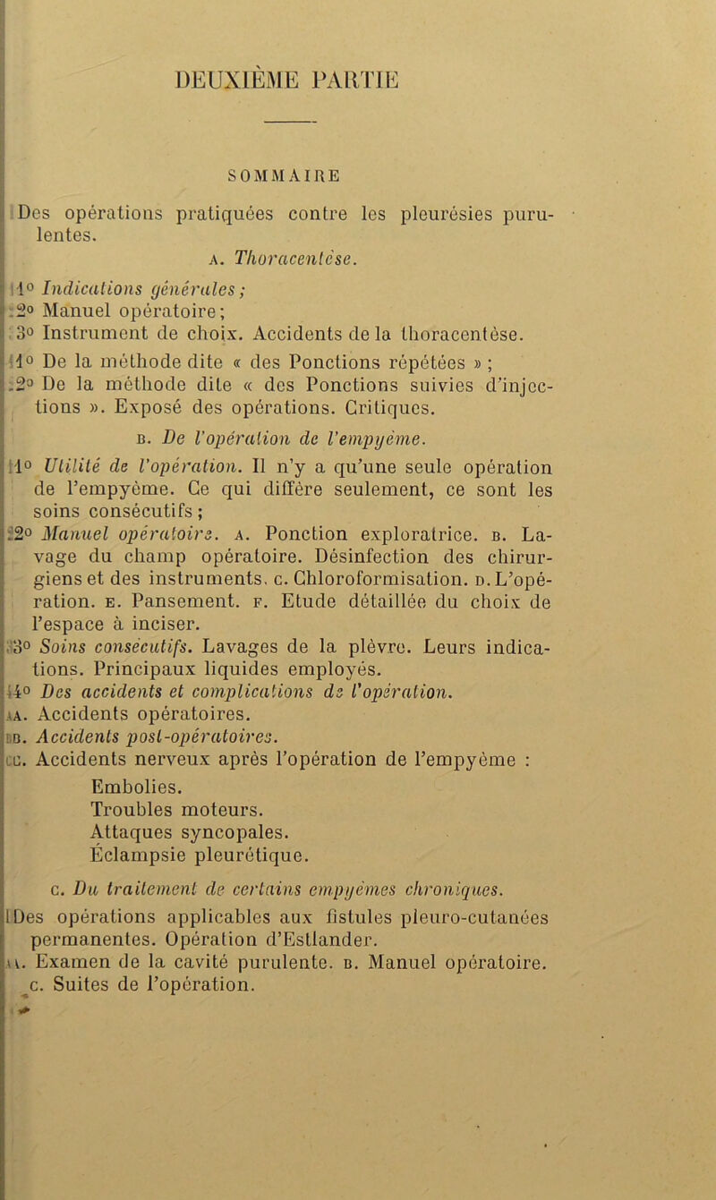 ! SOMMAIRE I Des opérations pratiquées contre les pleurésies puru- ^ lentes. |j A. TIwracentèse. i. I 10 Indicalions générales ; 1.2° Manuel opératoire; I 30 Instrument de choix. Accidents de la thoracentése. I Ao De la méthode dite « des Ponctions répétées » ; I'.So De la méthode dite <c des Ponctions suivies d’injec- tions ». Exposé des opérations. Critiques. B. De l’opéralion de l’empyéme. !lo Ulililé de l'opération. Il n’y a qu’une seule opération I de l’empyéme. Ce qui diffère seulement, ce sont les soins consécutifs ; È20 Manuel opératoire, a. Ponction exploratrice, b. La- vage du champ opératoire. Désinfection des chirur- ' gienset des instruments, c. Chloroformisation. o.L’opé- 5 ration, e. Pansement, f. Etude détaillée du choix de l’espace à inciser. ,!3° Soins consécutifs. Lavages de la plèvre. Leurs indica- tions. Principaux liquides employés. i4° Des accidents et complications de l'opération. AA. Accidents opératoires. BB. Accidents post-opératoires. ce. Accidents nerveux après l’opération de l’empyème : Embolies. Troubles moteurs. Attaques syncopales. Éclampsie pleurétique. c. Du traitement de certains empyèmes chroniques. IDes opérations applicables aux fistules pleuro-cutanées permanentes. Opération d’Estlander. AU Examen de la cavité purulente, b. Manuel opératoire, ^c. Suites de l’opération.