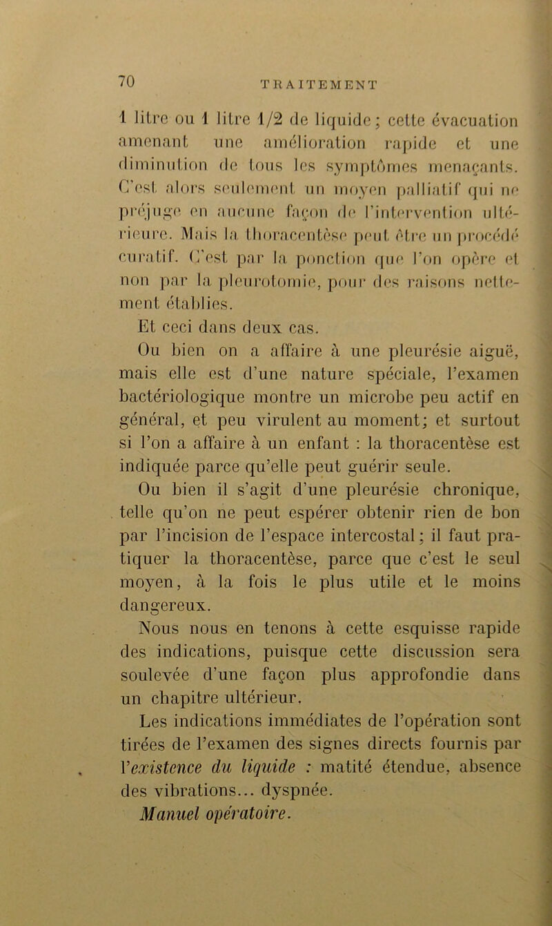 1 litre ou 1 litre 1/2 de liquide; cette évacuation amenant une amélioration rapide et une diminution de tous les symptômes menaçants. C’esl. alors seuh'nu'id. un moyen palliatil' qui m* pr(qn<i;(‘ en anciine façon de l’intfM'venlion ulté- rieure. Mais la thoracentèsf* peut être un |)rocédé cui’atif. C'est par la ponction rpie Ton opère el non par la |)leurotomie, pour des raisons nelle- ment établies. Et ceci dans deux cas. Ou bien on a affaire à une pleurésie aiguë, mais elle est d’une nature spéciale, l’examen bactériologique montre un microbe peu actif en général, et peu virulent au moment; et surtout si l’on a affaire à un enfant : la tboracentèse est indiquée parce qu’elle peut guérir seule. Ou bien il s’agit d’une pleurésie chronique, telle qu’on ne peut espérer obtenir rien de bon par l’incision de l’espace intercostal ; il faut pra- tiquer la tboracentèse, parce que c’est le seul ^ moyen, à la fois le plus utile et le moins dangereux. Nous nous en tenons à cette esquisse rapide des indications, puisque cette discussion sera soulevée d’une façon plus approfondie dans un chapitre ultérieur. ^ Les indications immédiates de l’opération sont ■ tirées de l’examen des signes directs fournis par Vexistmee du liquide : matité étendue, absence \ des vibrations... dyspnée. j Manuel opératoire. j •1