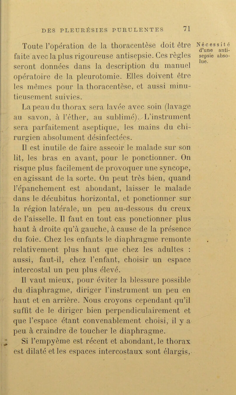 Toute l’opération de la thoracentèse doit être Nfces i , d une faite avec la plus rigoureuse antisepsie. Ces règles sepsie seront données dans la description du manuel opératoire de la pleurotomie. Elles doivent être les mêmes pour la thoracentèse, et aussi minu- tieusement suivies. Tjapeaudu thorax sera lavée avec soin (lavage au savon, à l’éther, au suhlimé). L’instrument sera parfaitement asepticpie, les mains du chi- rurgien absolument désinfectées. Il est inutile de faire asseoir le malade sur son lit, les bras en avant, pour le ponctionner. On risque plus facilement de provoquer une syncope, en agissant de la sorte. On peut très bien, quand l’épanchement est abondant, laisser le malade dans le décubitus horizontal, et ponctionner sur la région latérale, un peu au-dessous du creux de l’aisselle. Il faut en tout cas ponctionner plus haut à droite qu’à gauche, à cause de la présence du foie. Chez les enfants le diaphragme remonte relativement plus haut que chez les adultes ; aussi, faut-il, chez l’enfant, choisir un espace intercostal un peu plus élevé. Il vaut mieux, pour éviter la blessure possible du diaphragme, diriger l’instrument un peu en haut et en arrière. Nous croyons cependant qu’il suffit de le diriger bien perpendiculairement et que l’espace étant convenablement choisi, il y a peu à craindre de toucher le diaphragme. Si l’empyème est récent et abondant, le thorax est dilaté et les espaces intercostaux sont élargis. s i t 6 anti- abso-