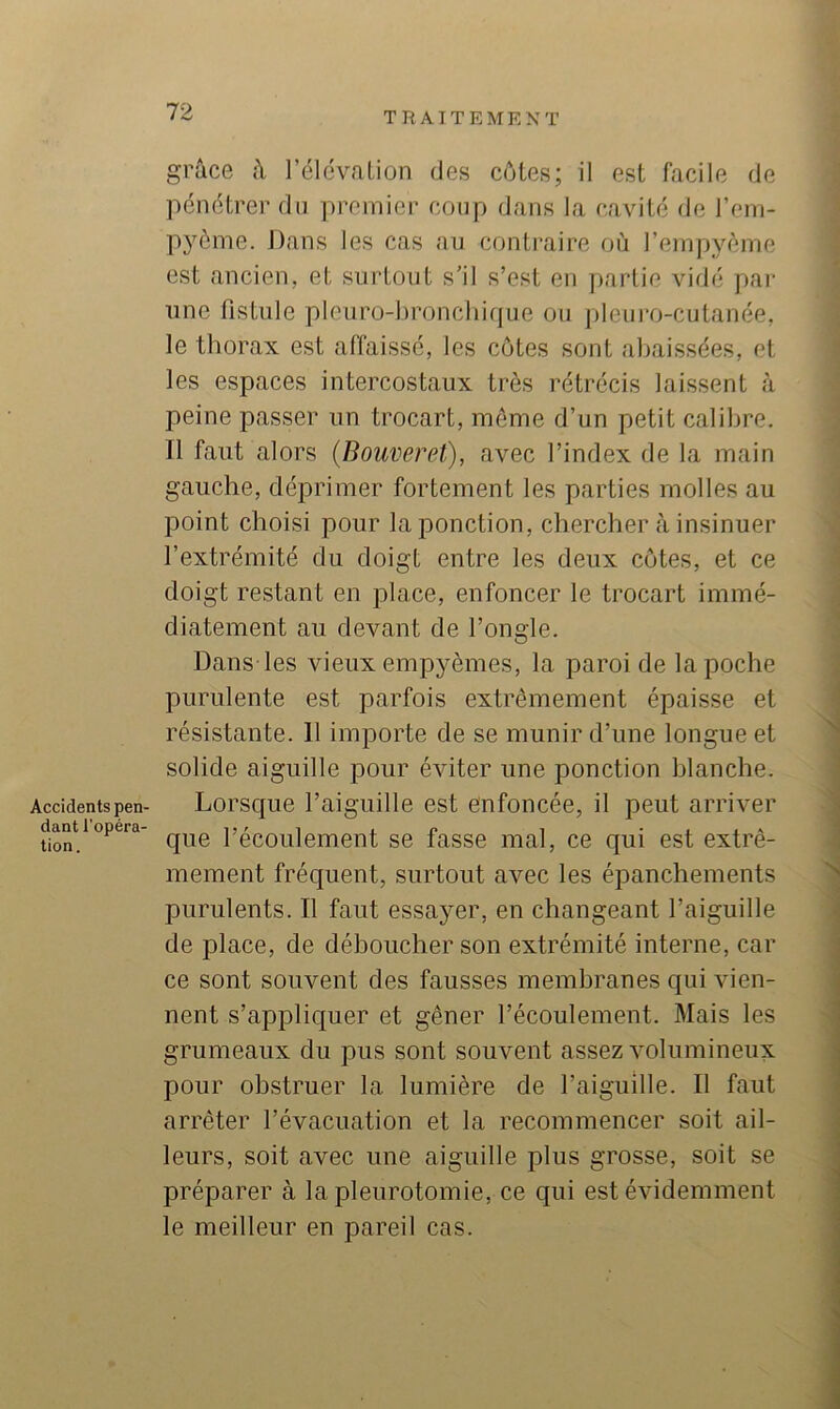 Accidents pen- dant l’opéra- tion. grâce â l’élévaLion des côtes; il est facile de pénétrer du premier coup dans la cavité de l’eni- pyôme. Dans les cas au contraire où l’empyème est ancien, et surtout s'il s’est en partie vidé jiar une fistule pleuro-hroncliique ou pleuro-cutanée, le thorax est affaissé, les côtes sont abaissées, et les espaces intercostaux très rétrécis laissent à peine passer un trocart, môme d’un petit calibre. 11 faut alors (Bouveret), avec l’index de la main gauche, déprimer fortement les parties molles au point choisi pour la ponction, chercher à insinuer l’extrémité du doigt entre les deux côtes, et ce doigt restant en place, enfoncer le trocart immé- diatement au devant de l’ongle. Dans les vieux empyèmes, la paroi de la poche purulente est parfois extrêmement épaisse et résistante. 11 importe de se munir d’une longue et solide aiguille pour éviter une ponction blanche. Lorsque l’aiguille est enfoncée, il peut arriver que l’écoulement se fasse mal, ce qui est extrê- mement fréquent, surtout avec les épanchements purulents. Il faut essayer, en changeant l’aiguille de place, de déboucher son extrémité interne, car ce sont souvent des fausses membranes qui vien- nent s’appliquer et gêner l’écoulement. Mais les grumeaux du pus sont souvent assez volumineux pour obstruer la lumière de l’aiguille. Il faut arrêter l’évacuation et la recommencer soit ail- leurs, soit avec une aiguille plus grosse, soit se préparer à la pleurotomie, ce qui est évidemment le meilleur en pareil cas.