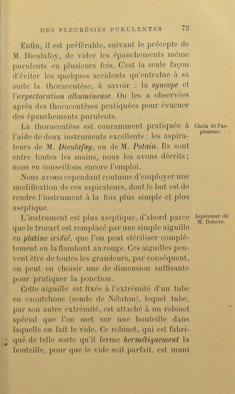Enfin, il est préférable, suivant le précepte de Dieulafoy, de vider les épanchements môme purulents en plusieurs fois. C’est la seule façon d’éviter les quelques accidents qu’entraîne a sa suite la thoracentèse, à. savoir : la syncope et Veorpectoration albumineuse. On les a observées après des thoracentèses pratiquées pour évacuer des épanchements purulents. La thoracentèse est couramment pratiquée à l’aide de deux instruments excellents : les aspira- teurs de M. Dieulafoy, ou de M. Potain. Ils sont entre toutes les mains, nous les avons décrits; nous en conseillons encore l’emploi. Nous avo-ns cependant coutume d’employer une modification de ces aspirateurs, dont le but est de rendre l’instrument à la fois plus simple et plus aseptique. L’instrument est plus aseptique, d’abord parce que le trocart est remplacé par une simple aiguille en platine iridié, que l’on peut stériliser complè- tement en la flambant au rouge. Ces aiguilles peu- vent être de toutes les grandeurs, par consécjuent, on peut en choisir une de dimension suffisante pour pratiquer la ponction. Cette aiguille est fixée à l’extrémité d’un tube en caoutchouc (sonde de Nélaton), lequel tuhe, par son autre extrémité, est attaché à un robinet spécial que l’on met sur une bouteille dans laquelle on fait le vide. Ce robinet, qui est fabri- ’ qué de telle sorte qu’il ferme hermétiquement la bouteille, pour que le vide soit parfait, est muni Choix de l’as- pirateur. Aspirateur de M. Debove.