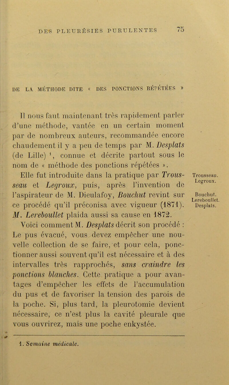 DE LA MÉTHODE DITE « DES PONCKONS BÉPÉTÉES » Il nous faiil, maintenant très l’npidement parler d’une méthode, vantée en un certain moment par de nombreux auteurs, recommandée encore chaudement il y a peu de temjis par M. Desplats (de Lille) ', connue et décrite partout sous le nom de « méthode des ponctions répétées ». Elle fut introduite dans la pratique par Trous- seau et Legroux, puis, après l’invention de l’aspirateur de M, Dieulafoy, Bouchut revint sur ce procédé qu’il joréconisa avec vigueur (1871). M. Lereboullet plaida aussi sa cause en 1872. Voici comment M. Desplats décrit son procédé ; Le pus évacué, vous devez empêcher une nou- velle collection de se faire, et pour cela, ponc- tionner aussi souvent qu’il est nécessaire et à des intervalles très rapprochés, sans craindre les ponctions blanches. Cette pratique a pour avan- tages d’empêcher les effets de l’accumulation du pus et de favoriser la tension des parois de la poche. Si, plus tard, la pleurotomie devient nécessaire, ce n’est plus la cavité pleurale que vous ouvrirez, mais une poche enkystée. Trousseau. Legroux. Bouchut. Lereboullet Desplats. 1. Semaine médicale.
