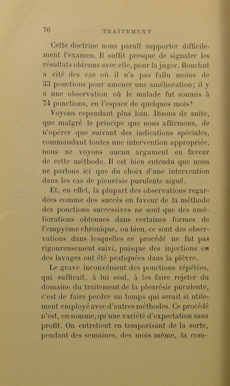 (^cLle (loclrino nous paraît siipporlnr diflicile- inent rexainen. Il siil'lit presrpio de signaler les résnllats obtenus avec elle, pour la juger. Boucbiit a cité des cas où il n’a pas fallu moins de 33 ponctions pour amener une amélioration; il y a une observation où le malade fut soumis à 74 ponctions, en l’espace de quelques mois! Voyons cependant plus loin. Disons de suite, que malgré le principe que nous affirmons, de n’opérer que suivant des indications spéciales, commandant tontes une intervention appropriée, nous ne voyons aucun argument en faveur de cette méthode. 11 est bien entendu que nous ne parlons ici c{ue du choix d’une intervention dans les cas de pleurésie purulente aiguë. Et, en effet, la plupart des observations regar- dées comme des succès en faveur de la méthode des ponctions successives ne sont que des amé- liorations obtenues dans certaines formes de l’empyème chronique, ou bien, ce sont des obser- vations dans lesquelles ce procédé ne fut pas rigoureusement suivi, puisque des injections on des lavages ont été pratiquées dans la plèvre. Le grave inconvénient des ponctions répétées, qui suffirait, à lui seul, à les faire rejeter du domaine du traitement de la pleurésie purulente, c’est de faire perdre un temps qui serait si utile- ment employé avec d’autres méthodes. Ce procédé n’est, en somme, qu’une variété d’expectation sans profit. On entretient en temporisant de la sorte, pendant des semaines, des mois même, la com-