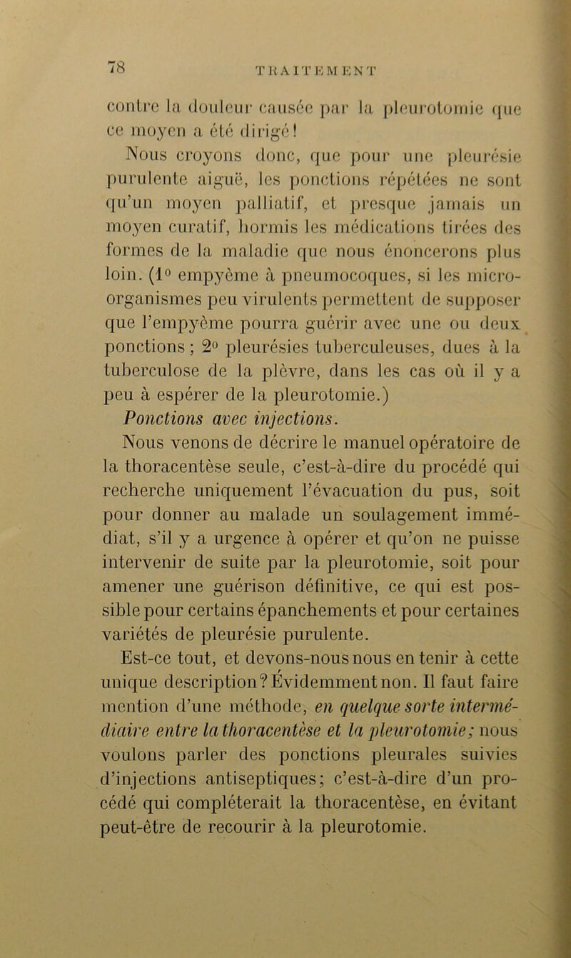 T U A 1 '1’ 1<; M I-J N T conlrc lit douleur (*ausce pur la j)loui-oloiuie (jue ce moyeu a été dirigé! Nous croyons donc, que pour une pleuj-ésie |)uridente aiguë, les ponctions répétées ne sont (]u’un moyen palliatif, et prescpie jamais un moyen curatif, hormis les médications tirées des formes de la maladie que nous énoncerons plus loin. (1° empyôme à pneumocoques, si les micro- organismes peu virulents permettent de supposer que l’empyème pourra guérir avec une ou deux ponctions ; 2“ pleurésies tuberculeuses, dues à la tuberculose de la plèvre, dans les cas où il y a peu à espérer de la pleurotomie.) Ponctions avec injections. Nous venons de décrire le manuel opératoire de la thoracentèse seule, c’est-à-dire du procédé qui recherche uniquement l’évacuation du pus, soit pour donner au malade un soulagement immé- diat, s’il y a urgence à opérer et qu’on ne puisse intervenir de suite par la pleurotomie, soit pour amener une guérison définitive, ce qui est pos- sible pour certains épanchements et pour certaines variétés de pleurésie purulente. Est-ce tout, et devons-nous nous en tenir à cette unique description? Evidemment non. Il faut faire mention d’une méthode, en quelque sorte intermé- diaire entre la thoracentèse et la pleurotomie ; nous voulons parler des ponctions pleurales suivies d’injections antiseptiques; c’est-à-dire d’un pro- cédé qui compléterait la thoracentèse, en évitant peut-être de recourir à la pleurotomie.