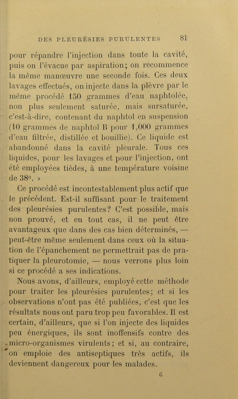 pour répandre l’injeclion dans toute la cavité, puis on l’évacue par aspiration; on recommence la même manoeuvre une seconde fois. Ces deux lavages effectués, on injecte dans la plèvre par le même procédé 150 grammes d’eau naplitolée, non plus seulement saturée, mais sursaturée, c’est-à-dire, contenant du naphtol en suspension (10 grammes de naphtol B pour 1,000 grammes d’eau filtrée, distillée et bouillie). Ce lic|uide est abandonné dans la cavité pleurale. Tous ces liquides, pour les lavages et pour l’injection, ont été employées tièdes, à une température voisine de 38°. » Ce procédé est incontestablement plus actif que le précédent. Est-il suffisant pour le traitement des pleurésies purulentes? C’est possible, mais non prouvé, et en tout cas, il ne peut être avantageux que dans des cas bien déterminés, — peut-être même seulement dans ceux où la situa- tion de f épanchement ne permettrait pas de pra- tiquer la pleurotomie, — nous verrons plus loin si ce procédé a ses indications. Nous avons, d’ailleurs, employé cette méthode pour traiter les pleurésies purulentes; et si les observations n’ont pas été publiées, c’est que les résultats nous ont paru trop peu favorables. Il est certain, d’ailleurs, que si l’on injecte des liquides peu énergiques, ils sont inoffensifs contre des .-micro-organismes virulents; et si, au contraire, on emploie des antiseptiques très actifs, ils deviennent dangereux pour les malades. G