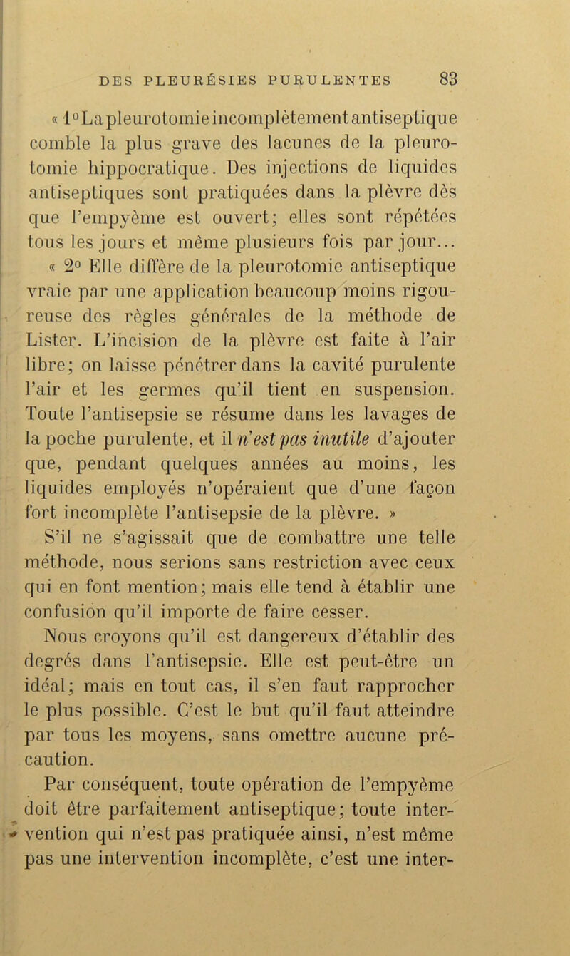 « l “La pleurotomie incomplètement antiseptique comble la plus grave des lacunes de la pleuro- tomie hippocratique. Des injections de liquides antiseptiques sont pratiquées dans la plèvre dès que l’empyème est ouvert; elles sont répétées tous les jours et même plusieurs fois par jour... « 2“ Elle diffère de la pleurotomie antiseptique vraie par une application beaucoup moins rigou- reuse des règles générales de la méthode de Lister. L’incision de la plèvre est faite à l’air libre; on laisse pénétrer dans la cavité purulente l’air et les germes qu’il tient en suspension. Toute l’antisepsie se résume dans les lavages de la poche purulente, et il n est pas inutile d’ajouter que, pendant quelques années au moins, les liquides employés n’opéraient que d’une façon fort incomplète l’antisepsie de la plèvre. » S’il ne s’agissait que de combattre une telle méthode, nous serions sans restriction avec ceux qui en font mention; mais elle tend à établir une confusion qu’il importe de faire cesser. Nous croyons qu’il est dangereux d’établir des degrés dans l’antisepsie. Elle est peut-être un idéal; mais en tout cas, il s’en faut rapprocher le plus possible. C’est le but qu’il faut atteindre par tous les moyens, sans omettre aucune pré- caution. Par conséquent, toute opération de l’empyème doit être parfaitement antiseptique; toute inter- vention qui n’est pas pratiquée ainsi, n’est même pas une intervention incomplète, c’est une inter-