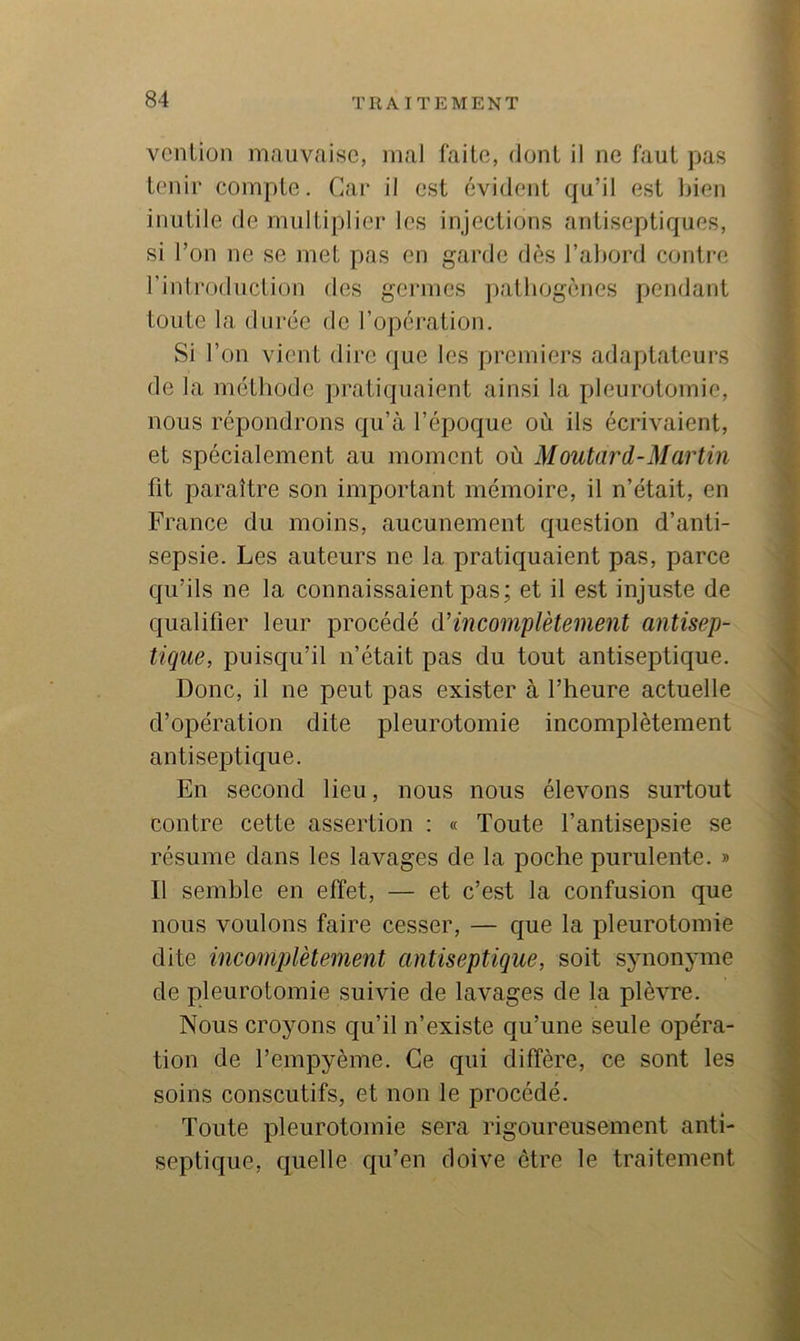 vcnliün mauvaise, mal faite, dont il ne faut pas tenir compte. Car il est évident qu’il est bien inutile de multiplier les injections antiseptiques, si l’on ne se met pas en garde dès l’abord contre l’introduction des geiaues patbogenes pendant toute la durée de l’opération. Si l’on vient dire que les premiers adaptateurs de la méthode pratiquaient ainsi la pleurotomie, nous répondrons qu’à l’époc|ue où ils écrivaient, et spécialement au moment où Moutard-Martin fit paraître son important mémoire, il n’était, en France du moins, aucunement question d’anti- sepsie. Les auteurs ne la pratiquaient pas, parce qu’ils ne la connaissaient pas; et il est injuste de qualifier leur procédé d’incomplètement antisep- tique, puisqu’il n’était pas du tout antiseptique. Donc, il ne peut pas exister à l’heure actuelle d’opération dite pleurotomie incomplètement antiseptique. En second lieu, nous nous élevons surtout contre cette assertion : « Toute l’antisepsie se résume dans les lavages de la poche purulente. » Il semble en effet, — et c’est la confusion que nous voulons faire cesser, — que la pleurotomie dite incomplètement antiseptique, soit synonyme de pleurotomie suivie de lavages de la plèvre. Nous croyons qu’il n’existe qu’une Seule opéra- tion de l’empyème. Ce qui diffère, ce sont les soins conscutifs, et non le procédé. Toute pleurotomie sera rigoureusement anti- septique, quelle qu’en doive être le traitement