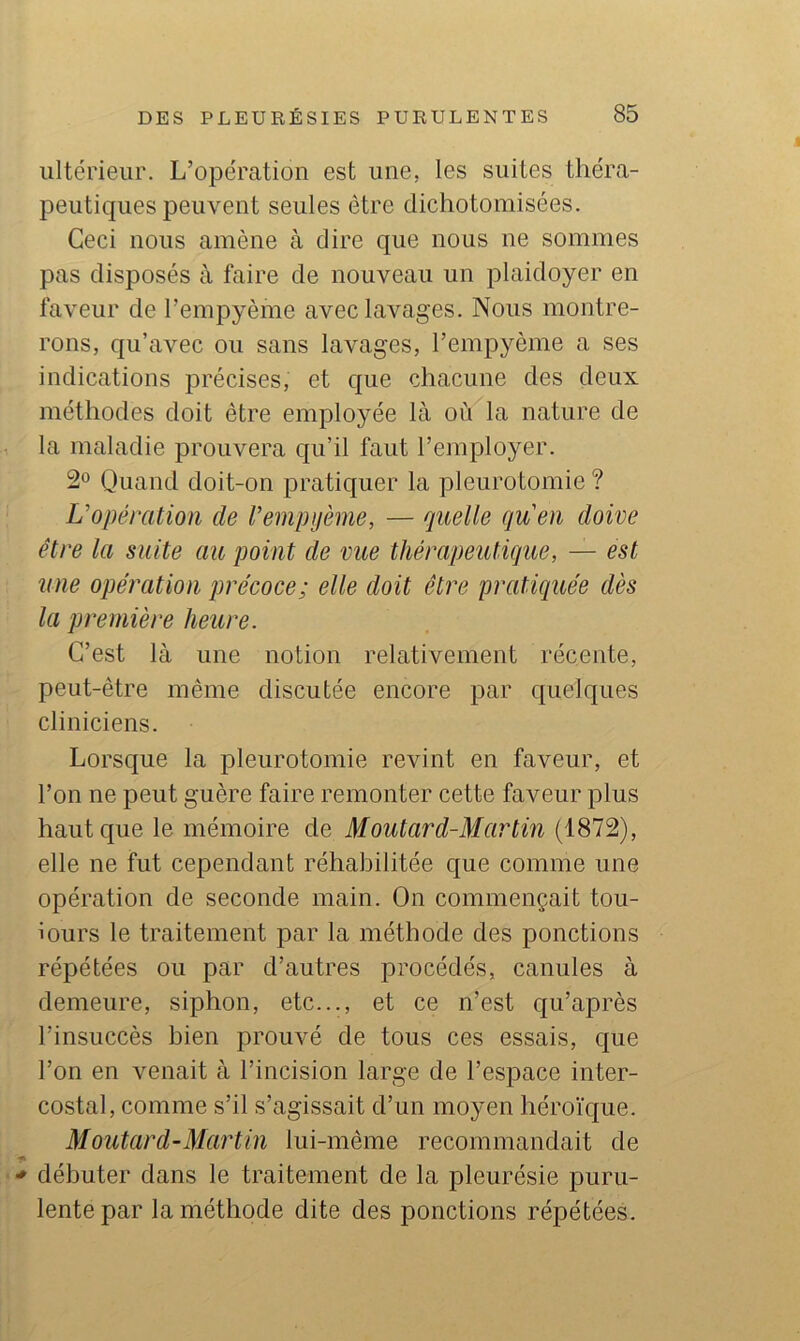 ultérieur. L’opération est une, les suites théra- peutiques peuvent seules être dichotomisées. Ceci nous amène à dire que nous ne sommes pas disposés à faire de nouveau un plaidoyer en faveur de l’empyème avec lavages. Nous montre- rons, qu’avec ou sans lavages, l’empyème a ses indications précises, et que chacune des deux méthodes doit être employée là où la nature de la maladie prouvera qu’il faut l’employer. Quand doit-on pratiquer la pleurotomie ? U opération de rempijème, — quelle qu'eu doive être la suite au point de vue thérapeutique, — est une opération qwécoce; elle doit être pratiquée dès la première heure. C’est là une notion relativement récente, peut-être même discutée encore par quelques cliniciens. Lorsque la pleurotomie revint en faveur, et l’on ne peut guère faire remonter cette faveur plus haut que le mémoire de Moutard-Martin (1872), elle ne fut cependant réhabilitée que comme une opération de seconde main. On commençait tou- iours le traitement par la méthode des ponctions répétées ou par d’autres procédés, canules à demeure, siphon, etc..., et ce n’est qu’après l’insuccès bien prouvé de tous ces essais, que l’on en venait à l’incision large de l’espace inter- costal, comme s’il s’agissait d’un moyen héroïque. Moutard-Martin lui-même recommandait de ■ * débuter dans le traitement de la pleurésie puru- lente par la méthode dite des ponctions répétées.