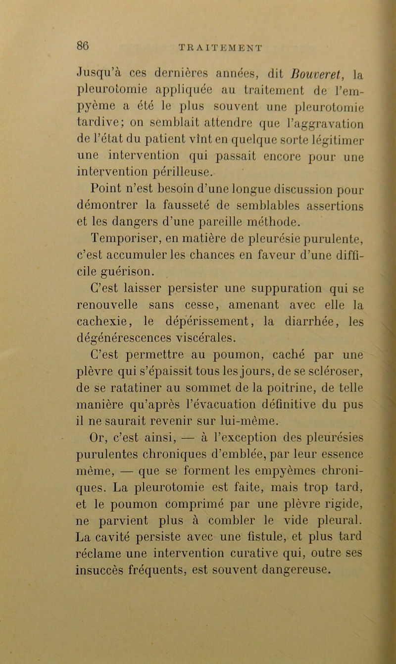 Jusqu’à ces dernières années, dit Bouverel, la pleurotomie appliquée au traitement de l’em- pyème a été le plus souvent une pleurotomie tardive; on semblait attendre que l’aggravation de l’état du patient vînt en quelque sorte légitimer une intervention qui passait encore pour une intervention périlleuse. Point n’est besoin d’une longue discussion pour démontrer la fausseté de semblables assertions et les dangers d’une pareille méthode. Temporiser, en matière de pleurésie purulente, c’est accumuler les chances en faveur d’une diffi- cile guérison. C’est laisser persister une suppuration qui se renouvelle sans cesse, amenant avec elle la cachexie, le dépérissement, la diarrhée, les dégénérescences viscérales. C’est permettre au poumon, caché par une plèvre qui s’épaissit tous les jours, de se scléroser, de se ratatiner au sommet de la poitrine, de telle manière qu’après l’évacuation définitive du pus il ne saurait revenir sur lui-même. Or, c’est ainsi, — à l’exception des pleurésies purulentes chroniques d’emblée, par leur essence même, — que se forment les empyèmes chroni- ques. La pleurotomie est faite, mais trop tard, et le poumon comprimé par une plèvre rigide, ne parvient plus à combler le vide pleural. La cavité persiste avec une fistule, et plus tard réclame une intervention curative qui, outre ses insuccès fréquents, est souvent dangereuse.