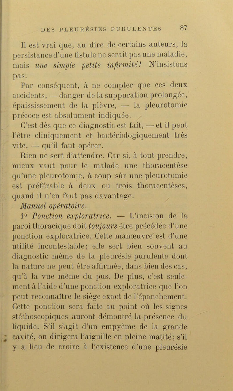 Il est vrai que, au dire de certains auteurs, la persistance d’une fistule ne serait pas une maladie, mais une simple petite infirmitéI N’insistons pas. Par conséquent, à ne compter que ces deux accidents, — danger de la suppuration prolongée, épaississement de la plèvre, — la pleurotomie précoce est absolument indiquée. C’est dès que ce diagnostic est fait, — et il peut l’ètre cliniquement et bactériologiquement très vite, — qu’il faut opérer. Rien ne sert d’attendre. Car si, à tout prendre, mieux vaut pour le malade une tlioracentèse qu’une pleurotomie, à coup sûr une pleurotomie est préférable à deux ou trois thoracentèses, quand il n’en faut pas davantage. Manuel opératoire. 1° Ponction exploratrice. — L’incision de la paroi thoracique doit toujours être précédée d’une ponction exploratrice. Cette manœuvre est d’une utilité incontestable; elle sert bien souvent au diagnostic même de la pleurésie purulente dont la nature ne peut être afürmée, dans bien des cas, qu’à la vue même du pus. De plus, c’est seule- ment à l’aide d’une ponction exploratrice que l’on peut reconnaître le siège exact de l’épanchement. Cette ponction sera faite au point où les signes stéthoscopiques auront démontré la présence du liquide. S’il s’agit d’un empyème de la grande I cavité, on dirigera l’aiguille en pleine matité; s’il y a lieu de croire à l’existence d’une pleurésie