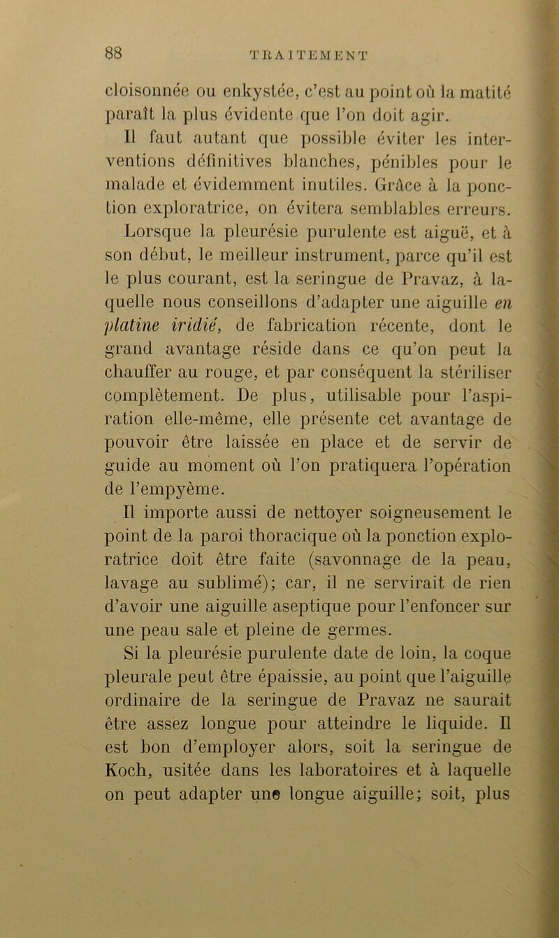 cloisonnée ou enkystée, c’est au point où la matité paraît la plus évidente que l’on doit agir. 11 faut autant que possible éviter les inter- ventions définitives blanches, pénibles pour le malade et évidemment inutiles. Grâce à la ponc- tion exploratrice, on évitera semblables erreurs. Lorsque la pleurésie purulente est aiguë, et à son début, le meilleur instrument, parce qu’il est le plus courant, est la seringue de Pravaz, à la- quelle nous conseillons d’adapter une aiguille en platine iridié, de fabrication récente, dont le grand avantage réside dans ce qu’on peut la chauffer au rouge, et par conséquent la stériliser complètement. De plus, utilisable pour l’aspi- ration elle-même, elle présente cet avantage de pouvoir être laissée en place et de servir de guide au moment où l’on pratiquera l’opération de l’empyème. Il importe aussi de nettoyer soigneusement le point de la paroi thoracique où la ponction explo- ratrice doit être faite (savonnage de la peau, lavage au suhlimé); car, il ne servirait de rien d’avoir une aiguille aseptique pour l’enfoncer sur une peau sale et pleine de germes. Si la pleurésie purulente date de loin, la coque pleurale peut être épaissie, au point que l’aiguille ordinaire de la seringue de Pravaz ne saurait être assez longue pour atteindre le liquide. Il est hon d’employer alors, soit la seringue de Koch, usitée dans les laboratoires et à laquelle on peut adapter un© longue aiguille; soit, plus