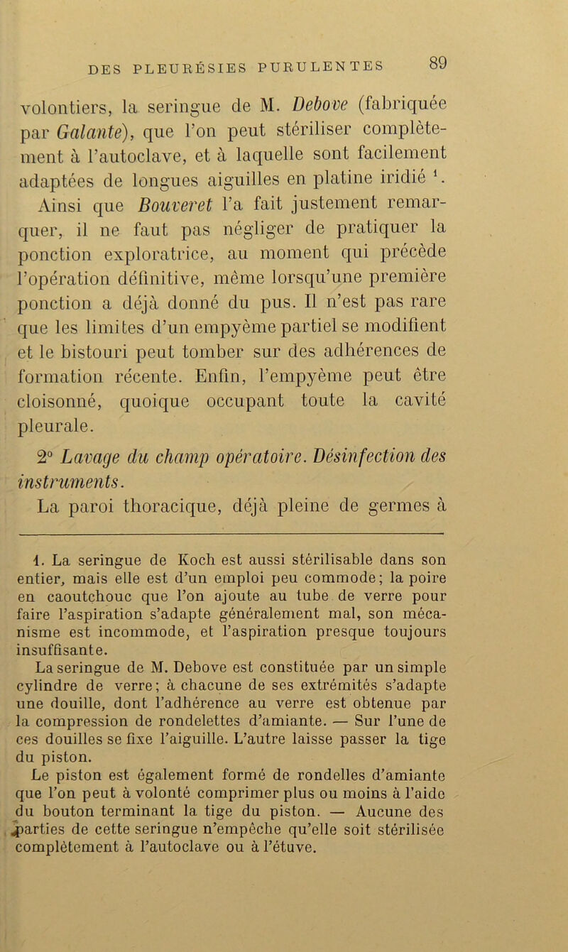 volontiers, la seringue de M. Debove (fabriquée par Galante), que l’on peut stériliser complète- ment à l’autoclave, et à laquelle sont facilement adaptées de longues aiguilles en platine iridié *. Ainsi que Bouve?'et l’a fait justement remar- quer, il ne faut pas négliger de pratiquer la ponction exploratrice, au moment qui précède l’opération définitive, même lorsqu’une première ponction a déjà donné du pus. Il n’est pas rare que les limites d’un empyème partiel se modifient et le bistouri peut tomber sur des adhérences de formation récente. Enfin, l’empyème peut être cloisonné, quoique occupant toute la cavité pleurale. 2° Lavage du champ opératoire. Désinfection des instruments. La paroi thoracique, déjà pleine de germes à 4. La seringue de Koch est aussi stérilisable dans son entier, mais elle est d’un emploi peu commode; la poire en caoutchouc que l’on ajoute au tube de verre pour faire l’aspiration s’adapte généralement mal, son méca- nisme est incommode, et l’aspiration presque toujours insuffisante. La seringue de M, Debove est constituée par un simple cylindre de verre ; à chacune de ses extrémités s’adapte une douille, dont l’adhérence au verre est obtenue par la compression de rondelettes d’amiante. — Sur l’une de ces douilles se fixe l’aiguille. L’autre laisse passer la tige du piston. Le piston est également formé de rondelles d’amiante que fon peut à volonté comprimer plus ou moins à l’aide du bouton terminant la tige du piston. — Aucune des parties de cette seringue n’empêche qu’elle soit stérilisée complètement à l’autoclave ou à l’étuve.