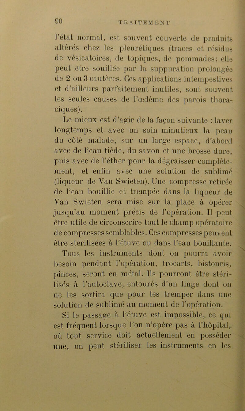 l’état normal, est souvent couverte de produits altérés chez les pleurétiques (traces et résidus de vésicatoires, de topiques, de pommades; elle peut être souillée par la suppuration prolongée de 2 ou 3 cautères. Ces applications intempestives et d’ailleurs parfaitement inutiles, sont souvent les seules causes de l’œdème des parois thora- ciques). Le mieux est d’agir de la façon suivante : laver longtemps et avec un soin minutieux la peau du côté malade, sur un large espace, d’abord avec de l’eau tiède, du savon et une brosse dure, puis avec de l’éther pour la dégraisser complète- ment, et enfin avec une solution de sublimé (liqueur de Van Swieten). Une compresse retirée de l’eau bouillie et trempée dans la liqueur de Van Swieten sera mise sur la place à opérer jusqu’au moment précis de l’opération. Il peut être utile de circonscrire tout le champ opératoire de compresses semblables. Ces compresses peuvent être stérilisées à l’étuve ou dans l’eau bouillante. Tous les instruments dont on pourra avoir besoin pendant l’opération, trocarts, bistouris, pinces, seront en métal. Ils pourront être stéri- lisés à l’autoclave, entourés d’un linge dont on ne les sortira que pour les tremper dans une solution de sublimé au moment de l’opération. Si le passage à l’étuve est impossible, ce qui est fréquent lorsque l’on n’opère pas à l’hôpital, où tout service doit actuellement en posséder une, on peut stériliser les instruments en les