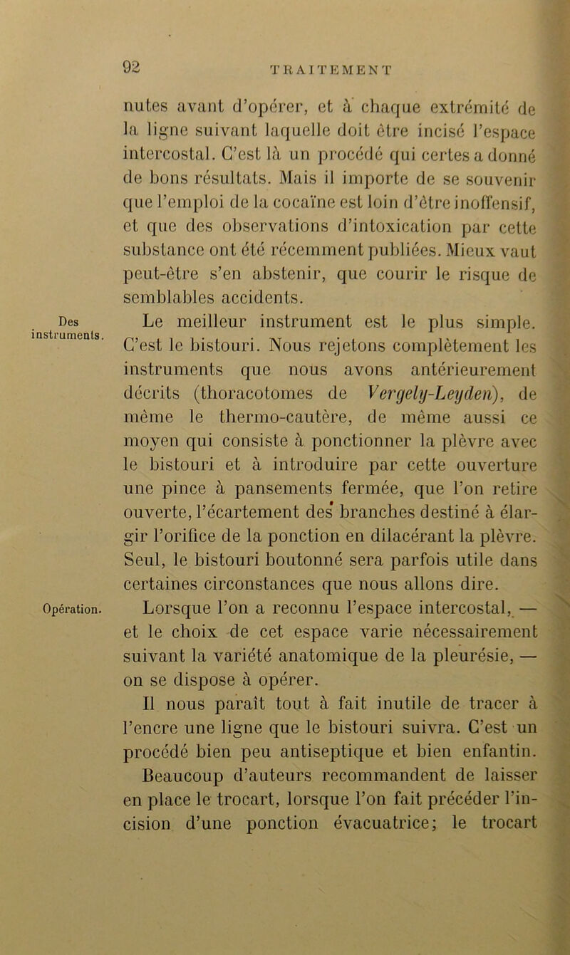 Des instruments. Opération. mites avant d’opérer, et à chaque extrémité de la ligne suivant laquelle doit être incisé l’espace intercostal. C’est là un procédé qui certes a donné de bons résultats. Mais il importe de se souvenir que l’emploi de la cocaïne est loin d’être inofïensif, et que des observations d’intoxication par cette substance ont été récemment publiées. Mieux vaut peut-être s’en abstenir, que courir le risque de semblables accidents. Le meilleur instrument est le plus simple. C’est le bistouri. Nous rejetons complètement les instruments que nous avons antérieurement décrits (thoracotomes de Vergehj-Leiyden), de même le thermo-cautère, de même aussi ce moyen qui consiste à ponctionner la plèvre avec le bistouri et à introduire par cette ouverture une pince à pansements fermée, que l’on retire ouverte, l’écartement des* branches destiné à élar- gir l’orifice de la ponction en dilacérant la plèvre. Seul, le bistouri boutonné sera parfois utile dans certaines circonstances que nous allons dire. Lorsque l’on a reconnu l’espace intercostal,— et le choix de cet espace varie nécessairement suivant la variété anatomique de la pleurésie, — on se dispose à opérer. Il nous paraît tout à fait inutile de tracer à l’encre une ligne que le bistouri suivra. C’est un procédé bien peu antiseptique et bien enfantin. Beaucoup d’auteurs recommandent de laisser en place le trocart, lorsque l’on fait précéder l’in- cision d’une ponction évacuatrice; le trocart