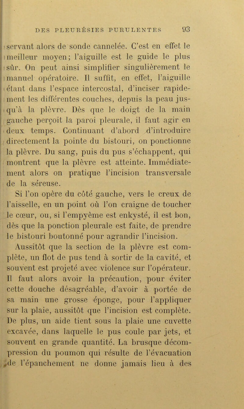 •servant alors de sonde cannelée. C’est en elTet le ! meilleur moyen; l’aiguille est le guide le plus •sûr. On peut ainsi simplifier singulièrement le I manuel opératoire. Il suffit, en effet, l’aiguille étant dans l’espace intercostal, d’inciser rapide- ment les différentes couches, depuis la peau jus- I qu’à la plèvre. Dès que le doigt de la main gauche perçoit la paroi pleurale, il faut agir en deux temps. Continuant d’ahord d’introduire directement la pointe du bistouri, on ponctionne la plèvre. Du sang, puis du pus s’échappent, qui montrent que la plèvre est atteinte. Immédiate- ment alors on pratique l’incision transversale de la séreuse. Si l’on opère du côté gauche, vers le creux de faisselle, en un point où l’on craigne de toucher le cœur, ou, si l’empyème est enkysté, il est bon, dès que la ponction pleurale est faite, de prendre le bistouri boutonné pour agrandir l’incision. Aussitôt que la section de la plèvre est com- plète, un flot de pus tend à sortir de la cavité, et souvent est projeté avec violence sur l’opérateur. Il faut alors avoir la précaution, pour éviter cette douche désagréable, d’avoir à portée de sa main une grosse éponge, pour l’appliquer sur la plaie, aussitôt que l’incision est complète. De plus, un aide tient sous la plaie une cuvette excavée, dans laquelle le pus coule par jets, et souvent en grande quantité. La brusque décom- pression du poumon qui résulte de l’évacuation ^de l’épanchement ne donne jamais lieu à des