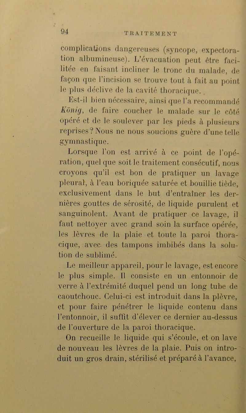 COinjDlicaUons dangc'reiises (syncope, expectora- tion albumineuse). L’évacuation peut être faci- litée en faisant incliner le tronc du malade, de façon rpie l’incision se trouve tout à fait au point le plus déclive de la cavité tboracirpie. Lst-il bien nécessaire, ainsi ipie l’a recommandé Künicj, de faire coucber le malade sur le côté opéré et île le soulever par les pieds à plusieurs reprises? Nous ne nous soucions guère d’une telle gymnastique. Lorsque l’on est arrivé à ce point de l’opé- ration, quel que soit le traitement consécutif, nous croyons qu’il est bon de pratiquer un lavage pleural, à l’eau boriqiiée saturée et bouillie tiède, exclusivement dans le but d’entraîner les der- nières gouttes de sérosité, de liquide purulent et sanguinolent. Avant de pratiquer ce lavage, il faut nettoyer avec grand soin la surface opérée, les lèvres de la plaie et toute la paroi thora- cique, avec des tampons imbibés dans la solu- tion de sublimé. Le meilleur appareil, pour le lavage, est encore le plus simple. Il consiste en un entonnoir de verre à l’extrémité duquel pend un long tube de caoutchouc. Celui-ci est introduit dans la plèvre, et pour faire pénétrer le liquide contenu dans l’entonnoir, il suffit d’élever ce dernier au-dessus de l’ouverture de la paroi thoracique. On recueille le liquide qui s’écoule, et on lave de nouveau les lèvres de la plaie. Puis on intro- duit un gros drain, stérilisé et préparé à l’avance.