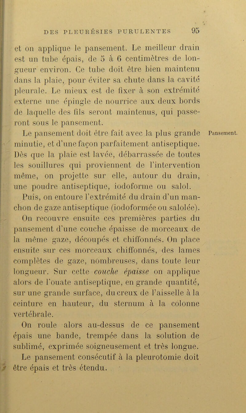 et ou applique le pansement. Le meilleur drain est un tube épais, de 5 à G centimètres de lon- gueur environ. Ce tube doit être bien maintenu dans la plaie, pour éviter sa chute dans la cavité pleurale. Le mieux est de fixer à son extrémité externe une épingle de nourrice aux deux bords de laquelle des fils seront maintenus, qui passe- ront sous le pansement. Le pansement doit être fait avec la plus grande ’ ' minutie, et d’une façon parfaitement antiseptique. Dès que la plaie est lavée, débarrassée de toutes : les souillures qui proviennent de l’intervention même, on projette sur elle, autour du drain, ; une poudre antiseptique, iodoforme ou salol. Puis, on entoure l’extrémité du drain d’un man- chon de gaze antiseptique (iodoformée ou salolée). On recouvre ensuite ces premières parties du ‘ pansement d’une couche épaisse de morceaux de ' la même gaze, découpés et chiffonnés. On place ensuite sur ces morceaux chiffonnés, des lames complètes de gaze, nombreuses, dans toute leur longueur. Sur cette couche épaisse on applique alors de l’ouate antiseptique, en grande quantité, sur une grande surface, du creux de l’aisselle à la >j ceinture en hauteur, du sternum à la colonne , ^ vertébrale. On roule alors au-dessus de ce pansement j épais une bande, trempée dans la solution de \ sublimé, exprimée soigneusement et très longue, i Le pansement consécutif à la pleurotomie doit Br être épais et très étendu. Pansement.