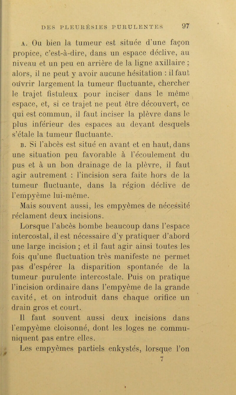 A. Ou bien la tumeur est située d’une façon propice, c’est-à-dire, dans un espace déclive, au niveau et un peu en arrière de la ligne axillaire ; alors, il ne peut y avoir aucune hésitation : il faut ouvrir largement la tumeur fluctuante, chercher le trajet fistuleux pour inciser dans le même espace, et, si ce trajet ne peut être découvert, ce qui est commun, il faut inciser la plèvre dans le plus inférieur des espaces au devant desquels s’étale la tumeur fluctuante. B. Si l’abcès est situé en avant et en haut, dans une situation peu favorable à l’écoulement du pus et à un bon drainage de la plèvre, il faut agir autrement : l’incision sera faite hors de la tumeur fluctuante, dans la région déclive de l’empyème lui-même. àlais souvent aussi, les empyèmes de nécessité réclament deux incisions. Lorsque l’abcès bombe beaucoup dans l’espace intercostal, il est nécessaire d’y pratiquer d’abord une large incision ; et il faut agir ainsi toutes les fois qu’une fluctuation très manifeste ne permet pas d’espérer la disparition spontanée de la tumeur purulente intercostale. Puis on pratique l’incision ordinaire dans l’empyème de la grande cavité, et on introduit dans chaque orifice un drain gros et court. Il faut souvent aussi deux incisions dans l’empyème cloisonné, dont les loges ne commu- niquent pas entre elles. Les empyèmes partiels enkystés, lorsque l’on 7