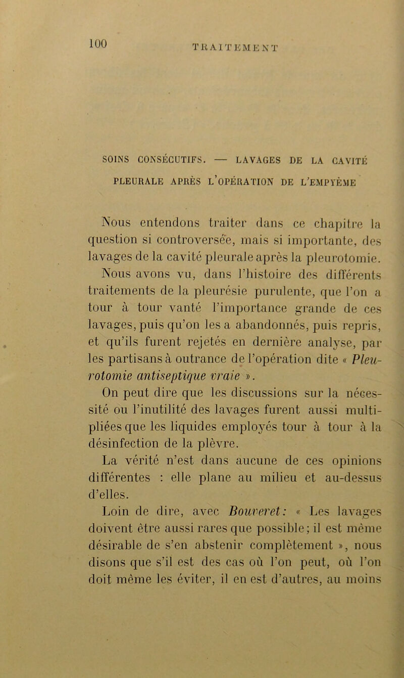 lüO TUAI T ]•: M 10 N T SOINS CONSÉCUTIFS. — LAVAGES DE LA CAVITÉ PLEURALE APRÈS l’oPÉRATION DE L’EMPYÈME Nous entendons traiter dans ce chapitre la question si controversée, mais si importante, des lavages de la cavité pleurale après la pleurotomie. Nous avons vu, dans Thistoire des différents traitements de la pleurésie purulente, que l’on a tour à tour vanté l’importance grande de ces lavages, puis qu’on les a abandonnés, puis repris, et qu’ils furent rejetés en dernière analyse, par- les partisans à outrance de l’opération dite « Pleu- rotomie antiseptique vraie ». On peut dire c{ue les discussions sur la néces- sité ou l’inutilité des lavages furent aussi multi- pliées que les liquides employés tour à tour à la désinfection de la plèvre. La vérité n’est dans aucune de ces opinions différentes : elle plane au milieu et au-dessus d’elles. Loin de dire, avec Bouveret: « Les lavages doivent être aussi rares que possible; il est même désirable de s’en abstenir complètement », nous disons que s’il est des cas où l’on peut, où l’on doit même les éviter, il en est d’autres, au moins