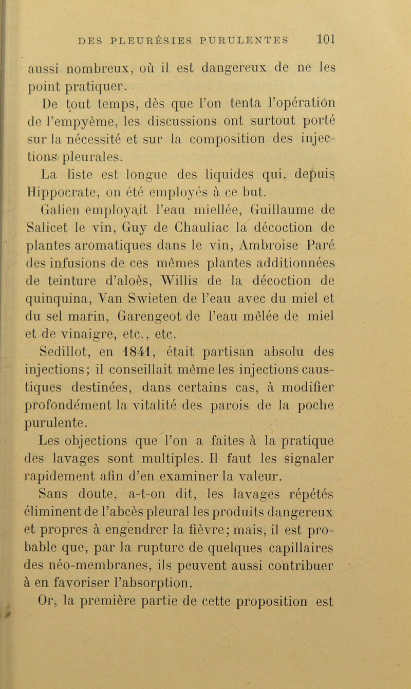 aussi nombreux, où il est dangereux de ne les point pratiquer. De tout temps, dès que l’on tenta l’opération de l’empyème, les discussions ont surtout porté sur la nécessité et sur la composition des injec- tions'pleurales. La liste est longue des liquides qui, depuis Hippocrate, on été employés à ce but. Galien employait l’eau miellée, Guillaume de Salicet le vin, Guy de Chauliac la décoction de plantes aromatiques dans le vin, Ambroise Paré, des infusions de ces mêmes plantes additionnées de teinture d’aloès, Willis de la décoction de quinquina. Van Swieten de l’eau avec du miel et du sel marin, Garengeot de l’eau mêlée de miel et de vinaigre, etc., etc. Sedillot, en 1841, était partisan absolu des injections; il conseillait même les injections caus- tiques destinées, dans certains cas, à modifier profondément la vitalité des parois de la poche purulente. Les objections cj[ue l’on a faites à la jiratique des lavages sont multiples. Il faut les signaler rapidement afin d’en examiner la valeur. Sans doute, a-t-on dit, les lavages répétés éliminent de l’abcès pleural les produits dangereux et propres à engendrer la fièvre; mais, il est pro- bable que, par la rupture de c{uelques capillaires des néo-membranes, ils peuvent aussi contribuer à en favoriser l’absorption. Or, la première partie de cette proposition est 4