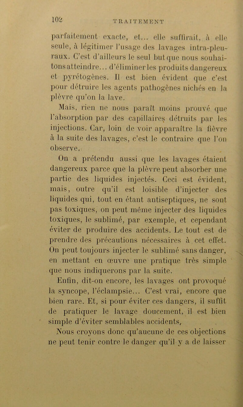 liarfaiLomenL axacle, et... oll(î siifliiaiiL, à ollf* seule, c\ légiliinei* l’usage des lavages iiilra-pleu- raux. C’esl d’ailleui's le seul but que nous soubai- tonsaUeindre... d’éliminer les produits dangereux et p3’rétogènes. Il est bien évident que c’est pour détruire les agents patliogènes nicbés en la plèvre qu’on la lave. Mais, rien ne nous jiaraît moins prouvé que l’absorption par des cajiillaire.'j détruits jiar les injections. Car, loin de voii- apparaître la lièvre à la suite des lavages, c’est le contraire que l’on observe. On a prétendu aussi que les lavages étaient dangereux parce que la plèvre peut absorber une partie des liquides injectés. Ceci est évident, mais, outre qu’il est loisible d’injecter des liquides qui, tout en étant antiseptiques, ne sont pas toxiques, on peut même injecter des liquides toxiques, le sublimé, par exemple, et cependant éviter de produire des accidents. Le tout est de prendre des précautions nécessaires à cet effet. On peut toujours injecter le sublimé sans danger, en mettant en œuvre une pratique très simple que nous indiquerons par la suite. Enfin, dit-on encore, les lavages ont provoqué la s^mcope, l’éclampsie... C’est vrai, encore que bien rare. Et, si pour éviter ces dangers, il suffit de pratiquer le lavage doucement, il est bien simple d’éviter semblables accidents. Nous croyons donc qu’aucune de ces objections ne peut tenir contre le danger qu’il y a de laisser