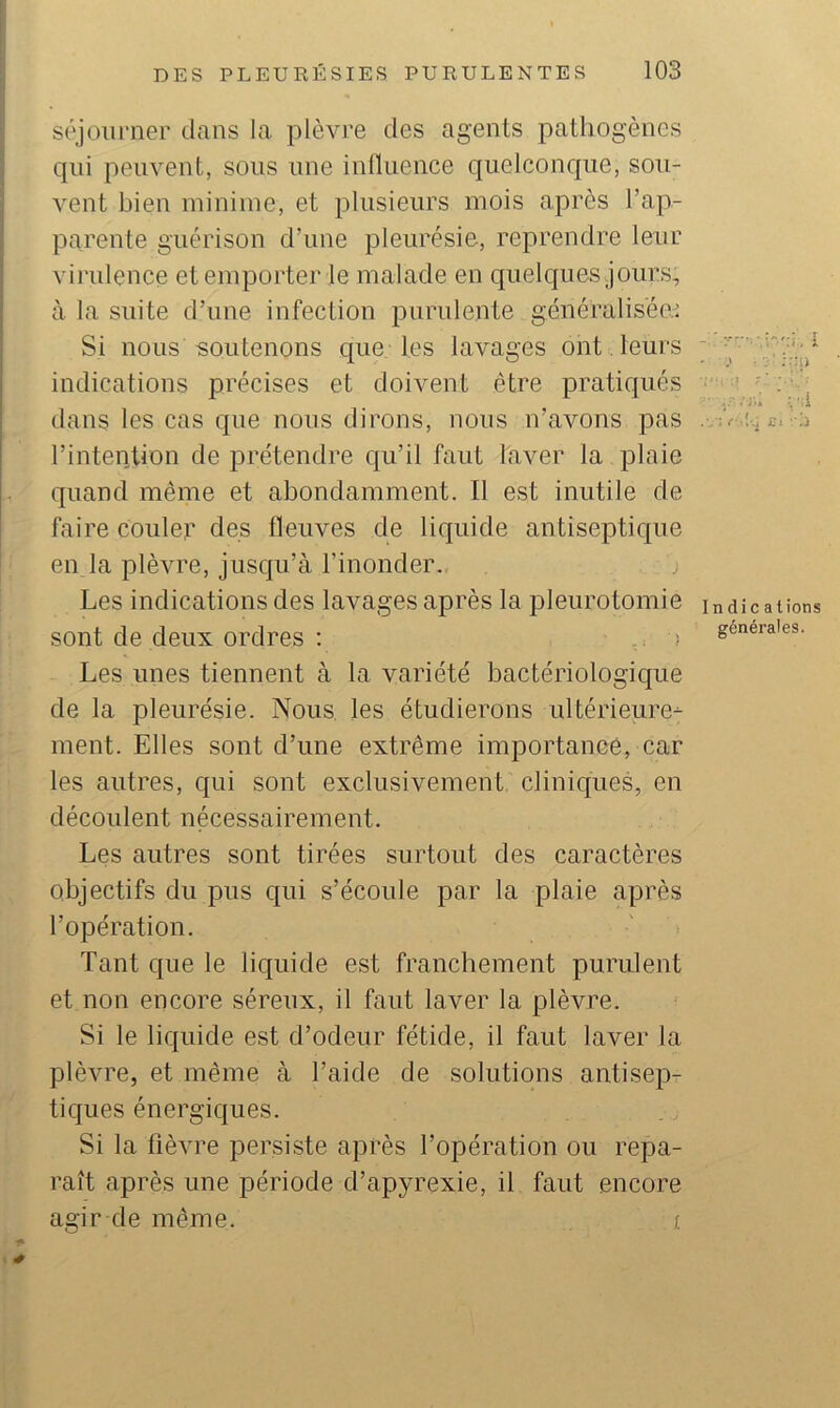 séjourner dans la plèvre des agents pathogènes qui peuvent, sous une influence quelconque, sou- vent bien minime, et plusieurs mois après l’ap- parente guérison d’une pleurésie, reprendre leur virulence et emporter te malade en quelques jours, à la suite d’une infection purulente généralisée.^ Si nous soutenons que les lavages ont. leurs ^ indications précises et doivent être pratiqués • ! ■ dans les cas que nous dirons, nous n’avons pas . é- c.’ j l’intention de prétendre qu’il faut laver la plaie quand même et abondamment. Il est inutile de faire Couler des fleuves de liquide antisepticjue en la plèvre, jusqu’à l’inonder. Les indications des lavages après la pleurotomie indications sont de deux ordres ; ' Les unes tiennent à la variété bactériologique de la pleurésie. Nous, les étudierons ultérieure^ ment. Elles sont d’une extrême importance, car les autres, qui sont exclusivement'cliniques, en découlent nécessairement. Les autres sont tirées surtout des caractères objectifs du pus qui s’écoule par la plaie après l’opération. Tant que le liquide est franchement purulent et non encore séreux, il faut laver la plèvre. Si le liquide est d’odeur fétide, il faut laver la plèvre, et même à l’aide de solutions antisep- tiques énergiques. Si la fièvre persiste après l’opération ou repa- raît après une période d’apyrexie, il faut encore agir de même. i