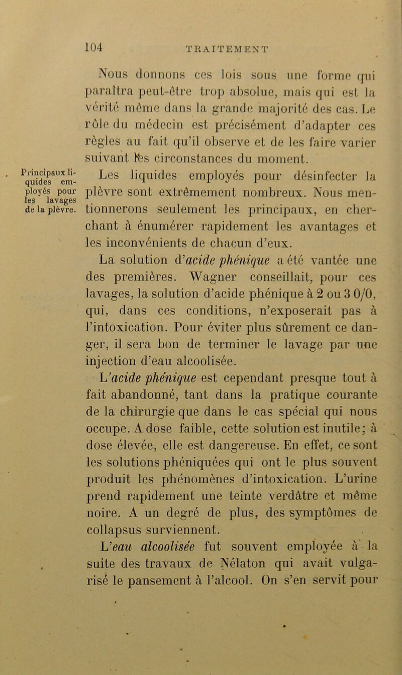 Nous donnons ces lois sous une forme qui paraUra peut-être trop absolue, mais qui est la vérité même dans la grande majorité des cas. Le rôle du médecin est précisément d’adapter ces règles au fait qu’il observe et de les faire varier suivant Hîs circonstances du moment. ^quider^'em- liquidcs eiuployés pour désinfecter la pioyés pour plèvcc soiit extrêmement nombreux. Nous men- les lavages de la plèvre, tioniierous Seulement les principaux, en cher- chant à énumérer rapidement les avantages et les inconvénients de chacun d’eux. La solution d’acide phénique a été vantée une des premières. Wagner conseillait, pour ces lavages, la solution d’acide phénique à 2 ou 3 0/0, qui, dans ces conditions, n’exposerait pas à l’intoxication. Pour éviter plus sûrement ce dan- ger, il sera hon de terminer le lavage par une injection d’eau alcoolisée. L’acide phénique est cependant presque tout à fait abandonné, tant dans la pratique courante de la chirurgie que dans le cas spécial qui nous occupe. A dose faible, cette solution est inutile; à dose élevée, elle est dangereuse. En effet, ce sont les solutions phéniquées qui ont le plus souvent produit les phénomènes d’intoxication. L’urine prend rapidement une teinte verdâtre et même noire. A un degré de plus, des symptômes de collapsus surviennent. L’eau alcoolisée fut souvent employée à la . suite des travaux de Nélaton qui avait vulga- risé le pansement à l’alcool. On s’en servit pour