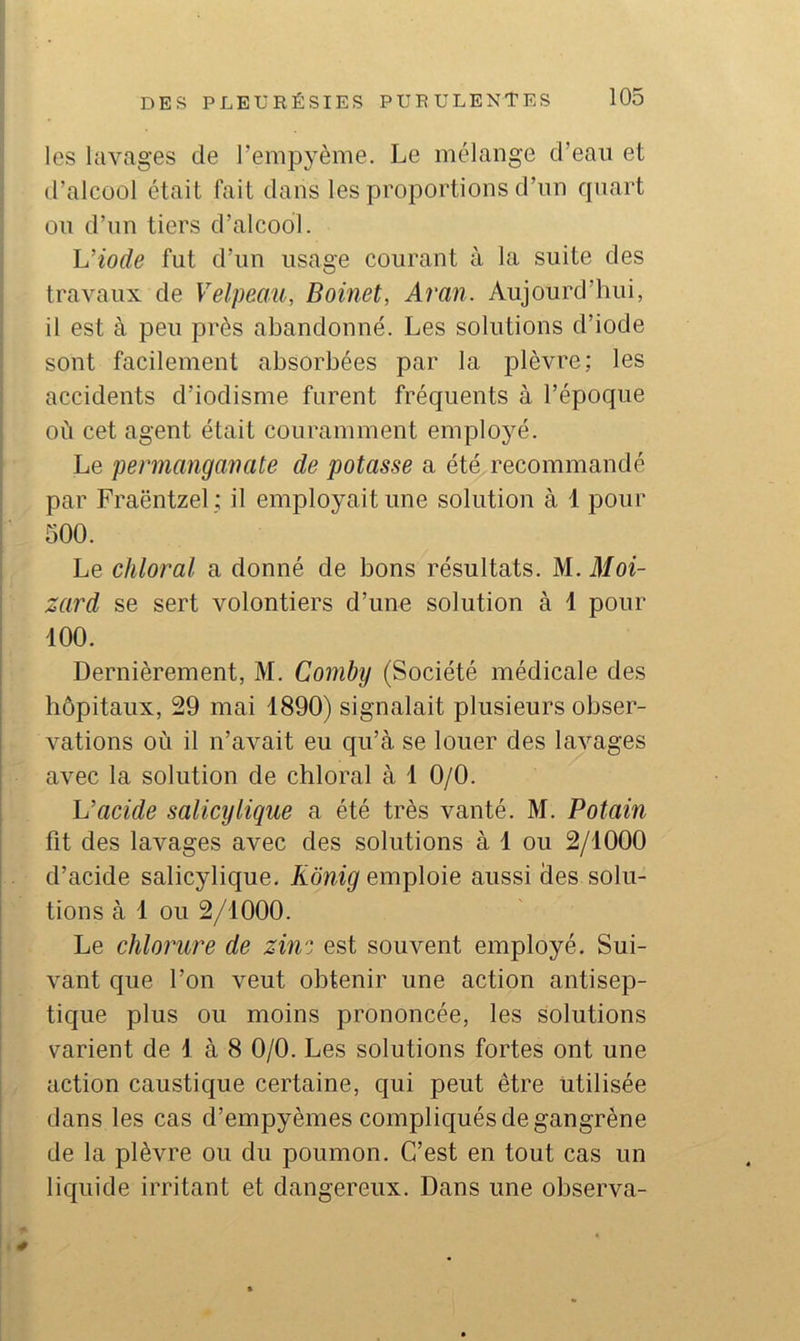 les lavages de l’empyème. Le mélange d’eaii et d’alcool était fait dans les proportions d’iin quart ou d’un tiers d’alcool. h’iode fut d’un usage courant à la suite des travaux de Velpeau, Boinet, Aran. Aujourd’hui, il est à peu près abandonné. Les solutions d’iode sont facilement absorbées par la plèvre; les accidents d’iodisme furent fréquents à l’époque où cet agent était couramment employé. Le permangauate de potasse a été recommandé par Fraëntzel ; il employait une solution à 1 pour 500. Le chloral a donné de bons résultats. M. Moi- zard se sert volontiers d’une solution à 1 pour 100. Dernièrement, M. Comby (Société médicale des hôpitaux, 29 mai 1890) signalait plusieurs obser- vations où il n’avait eu qu’à se louer des lavages avec la solution de chloral à 1 0/0. Vacide salicylique a été très vanté. M. Potain fit des lavages avec des solutions à 1 ou 2/1000 d’acide salicylique. Kônig emploie aussi des solu- tions à 1 ou 2/1000. Le chlorm^e de ziiv'. est souvent employé. Sui- vant que l’on veut obtenir une action antisep- tique plus ou moins prononcée, les Solutions varient de 1 à 8 0/0. Les solutions fortes ont une action caustique certaine, qui peut être utilisée dans les cas d’empyèmes compliqués de gangrène de la plèvre ou du poumon. C’est en tout cas un licjuide irritant et dangereux. Dans une observa- 0