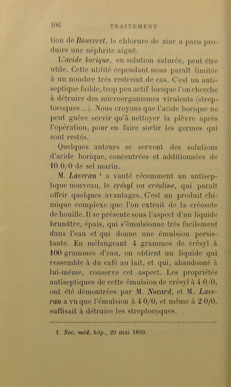 100 lion (le Bonveret, le clilunire de zinc a ])aru [iro- diiire une néphrite aiguë. acide borique, en solution saturée, peut être utile. Cette utilité cej)endant nous paraît limitée à un nombre très restreint de cas. C’est un anti- septique faible, trop peu actif lorsque l’on cbei-cbe à détruire des microorganismes virulents (strep- tocoques...). Nous cro}ons que l’acide borique ne peut guère servir qu’à nettoyer la plèvre après l’opération, pour en faire sortir les germes qui sont restés. Quelques auteurs se servent des solutions d’acide borique, concentrées et additionnées de 10 0/0 de sel marin. M. Laveran ‘ a vanté récemment un antisep- tique nouveau, le crésyl ou créolive, qui paraît offrir quelques avantages. C’est un produit chi- mique complexe que l’on extrait de la créosote dehouille.il se présente sous l’aspect d’un liquide brunâtre, épais, qui s’émulsionne très facilement dans l’eau et qui donne une émulsion persis- tante. En mélangeant 4 grammes de crésyl à 100 grammes d’eau, on obtient un liquide qui ressemble à du café au lait, et qui, abandonné à lui-même, conserve cet aspect. Les propriétés antisepticpies de cette émulsion de crésyl à 4 0/0, ont été démontrées par M. Nocard, et M. Lave- ran a vil que l’émulsion à 4 0/0, et même à 2 0/0, suffisait à détruire les streptocoques.