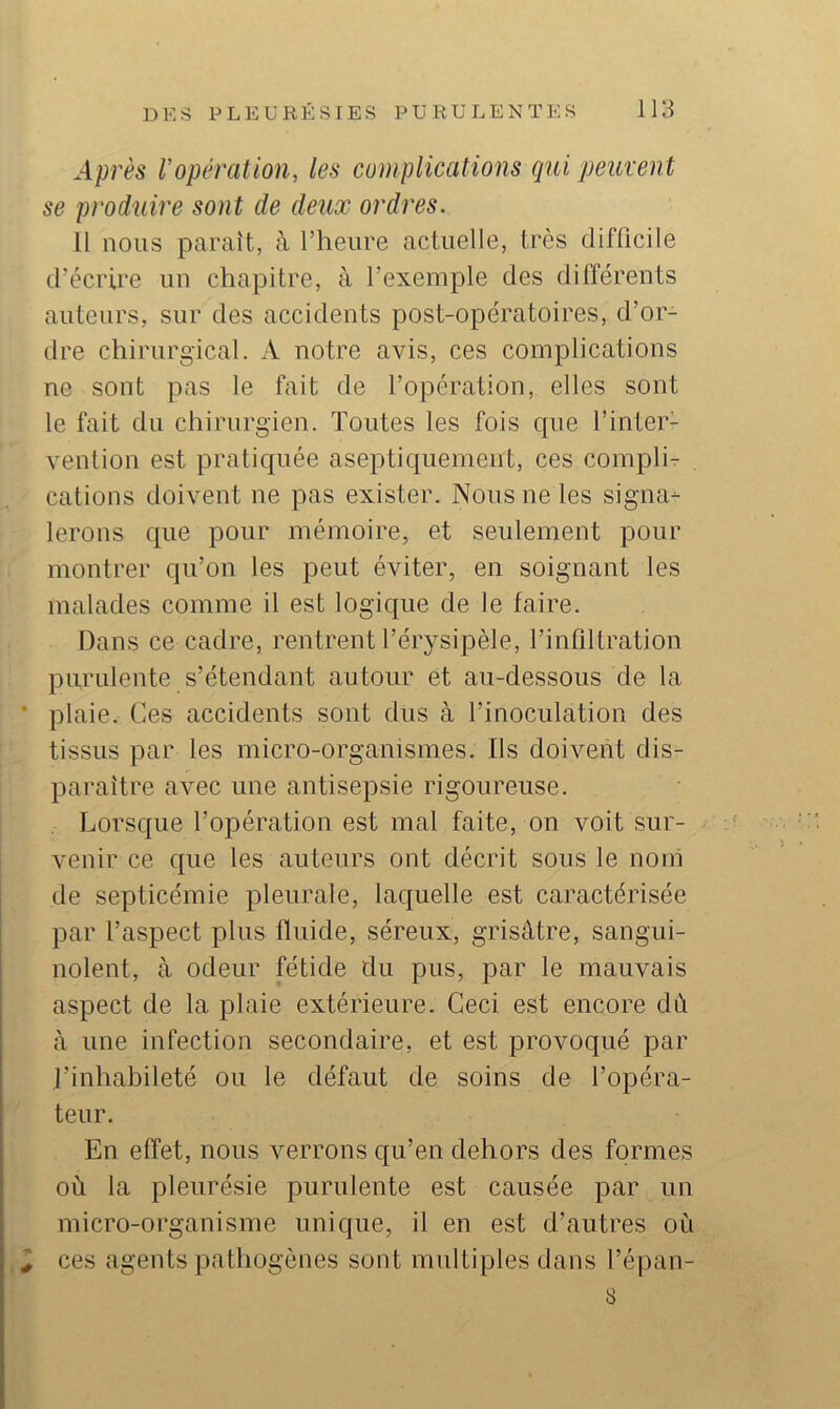 Après Vopération, les complicatioîis qui peuvent se produire sont de deux ordres. Il nous paraît, à l’heure actuelle, très difficile d’écrire un chapitre, à l’exemple des différents auteurs, sur des accidents post-opératoires, d’or- dre chirurgical. A notre avis, ces complications ne sont pas le fait de l’opération, elles sont le fait du chirurgien. Toutes les fois cpie l’inter- vention est pratiquée aseptiquemeiit, ces complir cations doivent ne pas exister. Nous ne les signa- lerons que pour mémoire, et seulement pour montrer qu’on les peut éviter, en soignant les malades comme il est logique de le faire. Dans ce cadre, rentrent Térysipèle, l’infiltration purulente s’étendant autour et au-dessous de la plaie. Ces accidents sont dus à l’inoculation des tissus par les micro-organismes. Ils doivent dis- paraître avec une antisepsie rigoureuse. Lorsque l’opération est mal faite, on voit sur- venir ce que les auteurs ont décrit sous le noih de septicémie pleurale, laquelle est caractérisée par l’aspect plus fluide, séreux, grisâtre, sangui- nolent, à odeur fétide du pus, par le mauvais aspect de la plaie extérieure. Ceci est encore dû à une infection secondaire, et est provoqué par l’inhabileté ou le défaut de soins de l’opéra- teur. En effet, nous verrons qu’en dehors des formes où la pleurésie purulente est causée par un micro-organisme unique, il en est d’autres où ces agents pathogènes sont multiples dans l’épan- 8