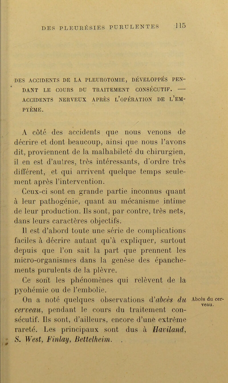 ♦ % ]15 DES ACCIDENTS DE LA PLEUROTOMIE, DÉVELOPPÉS PEN- DANT LE COURS DU TRAITEMENT CONSÉCUTIF. — ACCIDENTS NERVEUX APRÈS l’oPÉRATION DE l’EM- PYÈME. A côté des accidents que nous venons de décrire et dont beaucoup, ainsi que nous l’avons dit, proviennent de la malhabileté du chirurgien, il en est d’autres, très intéressants, d’ordre très différent, et qui arrivent quelque temps seule- ment après l’intervention. Ceux-ci sont en grande partie inconnus quant à leur pathogénie, quant au mécanisme intime de leur production. Ils sont, par contre, très nets, dans leurs caractères objectifs. 11 est d’abord toute une série de complications faciles à décrire autant qu’à expliquer, surtout depuis que l’on sait la part que prennent les micro-organismes dans la genèse des épanche- ments purulents de la plèvre. Ce sont les phénomènes qui relèvent de la pyohémie ou de l’embolie. On a noté quelques observations à.'abcès du cerveau, pendant le cours du traitement con- sécutif. Ils sont, d’ailleurs, encore d’une extrême rareté. Les principaux sont dus à Eaviland, S. West, F inlay, Bettelheim. . Abcès du cer- veau.
