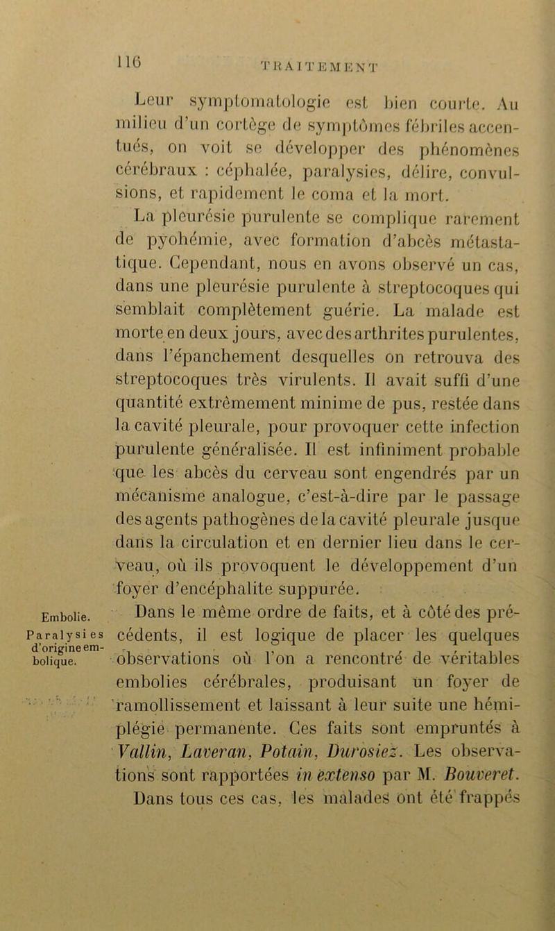 Embolie. Paraly si es d’origine em- bolique. Leur symptomalülogie est bien coui’lo. Au milieu d’un coi’Lôge de syinj)l,ôines félu’iles accen- tués, on voit se développer des phénomènes cérébraux ; céphalée, paralysies, délire, convul- sions, et rapidement le coma et la mort. La pleurésie purulente se complique rarement de pyohémie, avec formation d’abcès métasta- tique. Cependant, nous en avons observé un cas, dans une pleurésie purulente à streptocoques qui semblait complètement guérie. La malade est morte en deux jours, avec des arthrites purulentes, dans l’épanchement desquelles on retrouva des streptocoques très virulents. Il avait suffi d’une quantité extrêmement minime de pus, restée dans la cavité pleurale, pour provoquer cette infection purulente généralisée. Il est infiniment probable que les abcès du cerveau sont engendrés par un mécanisme analogue, c’est-à-dire par le passage des agents pathogènes de la cavité pleurale jusque dans la circulation et en dernier lieu dans le cer- veau, où ils provoquent le développement d’un foyer d’encéphalite suppurée. Dans le même ordre de faits, et à côté des pré- cédents, il est logique de placer les quelques observations où l’on a rencontré de véritables embolies cérébrales, produisant un foyer de ramollissement et laissant à leur suite une hémi- plégie permanente. Ces faits sont empruntés à Vallin, Lavei'an, Potain, Burosiez. Les observa- tions sont rapportées in extenso par M. Bouveret. Dans tous ces cas, les malades ont été frappés