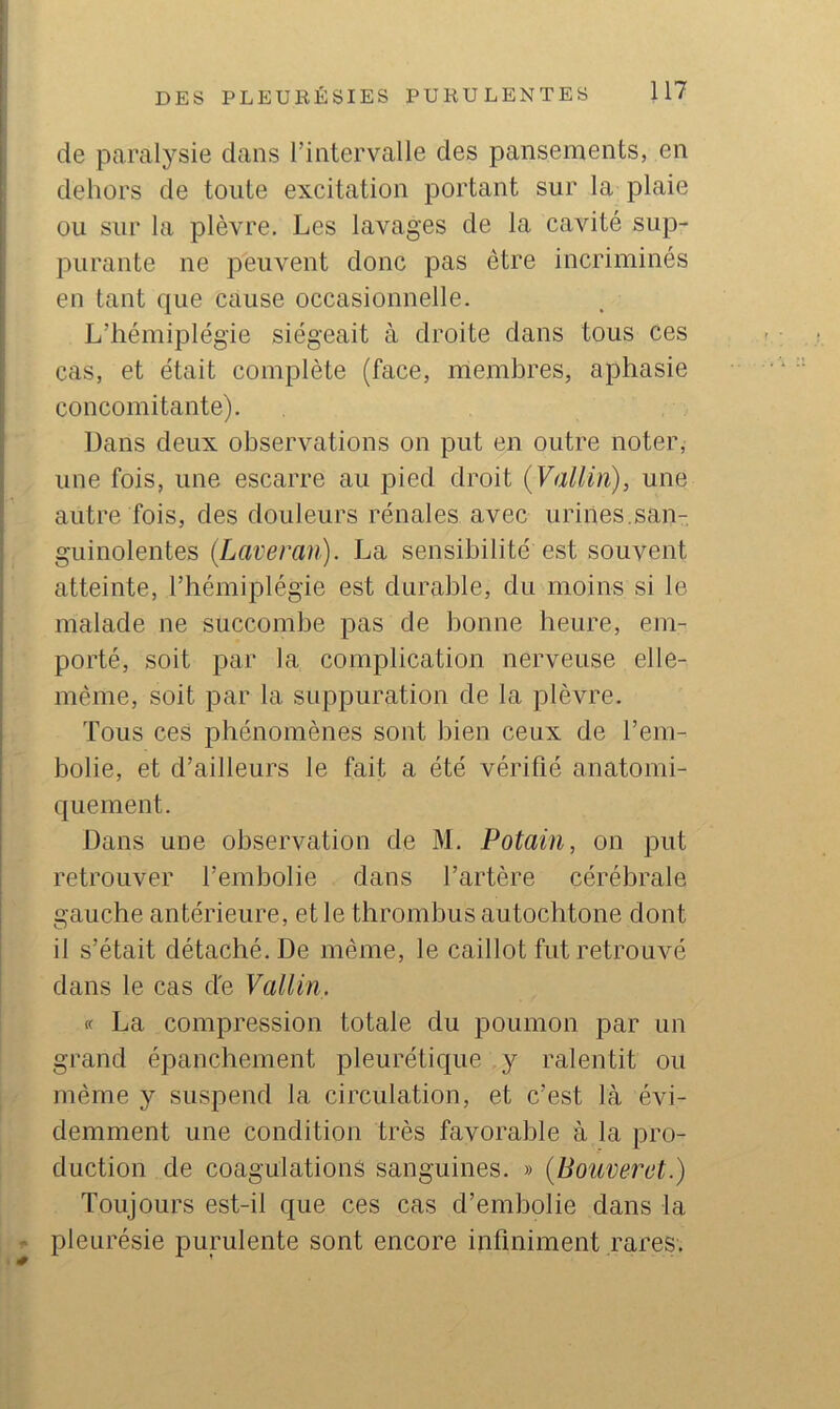 de paralysie dans l’intervalle des pansements, en dehors de toute excitation portant sur la plaie ou sur la plèvre. Les lavages de la cavité sup- purante ne peuvent donc pas être incriminés en tant que cause occasionnelle. L’hémiplégie siégeait à droite dans tous ces cas, et était complète (face, membres, aphasie concomitante). Dans deux observations on put en outre noter, une fois, une escarre au pied droit {Vallin), une autre fois, des douleurs rénales avec urines.san- guinolentes (Laveran). La sensibilité est souvent atteinte, l’hémiplégie est durable, du moins si le malade ne succombe pas de bonne heure, em- porté, soit par la complication nerveuse elle- même, soit par la suppuration de la plèvre. Tous ces phénomènes sont bien ceux de l’em- bolie, et d’ailleurs le fait a été vérifié anatomi- quement. Dans une observation de M. Potain, on put retrouver l’embolie dans l’artère cérébrale gauche antérieure, et le thrombus autochtone dont il s’était détaché. De même, le caillot fut retrouvé dans le cas de Vallin. « La compression totale du poumon par un grand épanchement pleurétique y ralentit ou même y suspend la circulation, et c’est là évi- demment une condition très favorable à la pro- duction de coagulations sanguines. » [Bouverct.) Toujours est-il que ces cas d’embolie dans la ' pleurésie purulente sont encore infiniment rares.