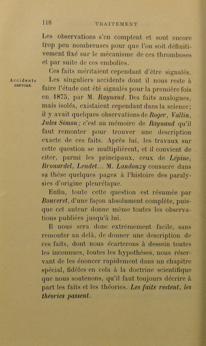 Accidents nerveux. Les observations s’en comptent et sont encore trop peu nombreuses pour que l’on soit définiti- vement fixe sur le mécanisme de ces thromboses et par suite de ces embolies. Ces faits méritaient cependant d’étre signalés. Les singuliers accidents dont il nous reste à faire l’étude ont été signalés pour la première fois en 1875, par M. Raynaud. Des faits analogues, mais isolés, existaient cependant dans la science; il y avait quelques observations de Roger, Vallin, Jules Simon; c’est au mémoire de Raynaud qu’il faut remonter pour trouver une description exacte de ces faits. Après lui, les travaux sur cette question se multiplièrent, et il convient de citer, parmi les principaux, ceux de Lépine, Rrouardel, Leudet... M. Landouzy consacre dans sa thèse quelques pages à l’histoire des paraly- sies d’origine pleurétique. Enfin, toute cette question est résumée par Rouveret, d’une façon absolument complète, puis- que cet auteur donne même toutes les observa- tions publiées jusqu’à lui. N Il nous sera donc extrêmement facile, sans remonter au delà, de donner une description de ces faits, dont nous écarterons à dessein toutes les inconnues, toutes les hypothèses, nous réser- vant de les énoncer rapidement dans un chapitre spécial, fidèles en cela à la doctrine scientifique que nous soutenons, qu’il faut toujours décrire à part les faits et les théories. Les faits restent, les théories passent.