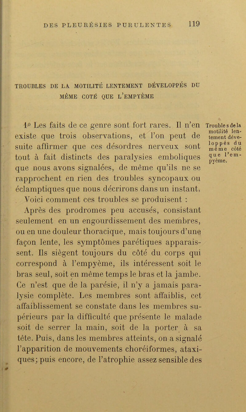 TROUBLES DE LA MOTILITÉ LENTEMENT DÉVELOPPÉS DU MÊME COTÉ QUE l’eMPYÈME Les faits de ce genre sont fort rares. Il n’en existe que trois observations, et l’on peut de suite affirmer que ces désordres nerveux sont tout à fait distincts des paralysies emboliques que nous avons signalées, de même qu’ils ne se rapprochent en rien des troubles syncopaux ou éclamptiques que nous décrirons dans un instant. Voici comment ces troubles se produisent : Après des prodromes peu accusés, consistant seulement en un engourdissement des membres, ou en une douleur thoracique, mais toujours d’une façon lente, les symptômes parétiques apparais- sent. Ils siègent toujours du côté du corps qui correspond à l’empyème, ils intéressent soit le bras seul, soit en même temps le bras et la jambe. Ce n’est que de la parésie, il n’y a jamais para- lysie complète. Les membres sont affaiblis, cet affaiblissement se constate dans les membres su- périeurs par la difficulté que présente le malade soit de serrer la main, soit de la porter à sa tète. Puis, dans les membres atteints, on a signalé l’apparition de mouvements choréiformes, ataxi- ques; puis encore, de l’atrophie assez sensible des Trouble s de la motilité len- tement déve- loppés du même côté que l’em- pyème.