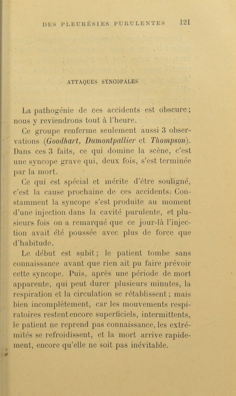 , \ ATTAQUES SYNCOPALES La pathogénie de ces accidents est obscure ; nous y reviendrons tout à l’heure. Ce groupe renferme seulement aussi 3 obser- vations {Gooclhart, DumontpaUier et Thompson). Dans ces 3 faits, ce qui domine la scène, c’est une syncope grave qui, deux fois, s’est terminée par la mort. Ce qui est spécial et mérite d’étre souligné, c’est la cause prochaine de ces accidents. Con- stamment la syncope s’est produite au moment d’une injection dans la cavité purulente, et plu- sieurs fois on a remarqué que ce jour-là l’injec- tion avait été poussée avec plus de force que d’habitude. Le début est subit ; le patient tombe sans connaissance avant que rien ait pu faire prévoir cette syncope. Puis, après une période de mort apparente, qui peut durer plusieurs minutes, la respiration et la circulation se rétablissent ; mais bien incomplètement, car les mouvements respi- ratoires restent encore superficiels, intermittents, le patient ne reprend pas connaissance, les extré- mités se refroidissent, et la mort arrive rapide- ment, encore qu’elle ne soit pas inévitable.