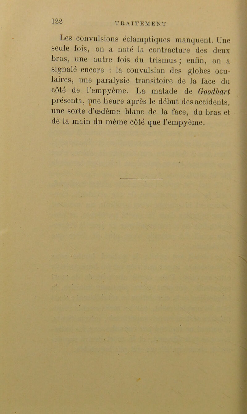 T R AI T E M E N 1’ Les convulsions éclamptiques jnanquent. Une seule fois, on a noté la contracture des deux bras, une autre fois du trismus ; enfin, on a signalé encore : la convulsion des globes ocu- laires, une paralysie transitoire de la face du côté de Tempyème. La malade de Goodhart présenta, \me heure après le début des accidents, une sorte d’œdème blanc de la face, du bras et de la main du même côté que l’empyème.