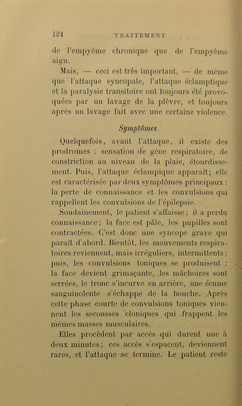 T I{ AITKMENT (le remj)ycme clii‘oni([ue que de l’enipyème aigu. Mais, — ceci est très important, — de nuuiie que l’attaque syncopale, l’attaque éclamptique et la paralysie transitoire ont toujours été provo- quées par un lavage de la plèvre, et toujours après un lavage fait avec une certaine violence. Symptômes. Quelquefois, avant l’attaque, il existe des prodromes : sensation de gêne respiratoire, de constriction au niveau de la plaie, étourdisse- ment. Puis, l’attaque éclampique apparaît; elle est caractérisée par deux symptômes principaux: la perte de connaissance et les convulsions qui rappellent les convulsions de l’épilepsie. Soudainement, le patient s’affaisse; il a perdu connaissance; la face est pâle, les pupilles sont x contractées. C’est donc une syncope grave qui paraît d’abord. Bientôt, les mouvements respira- toires reviennent, mais irréguliers, intermittents ; puis, les ■ convulsions toniques se produisent : la face devient grimaçante, les mâchoires sont serrées, le tronc s’incurve en arrière, une écume sanguinolente s’échappe de la bouche. Après cette phase courte de convulsions toniques vien- nent les secousses cloniques qui frappent les mêmes masses musculaires. « Elles procèdent par accès qüi durent une à deux minutes ; ces accès s’espacent, deviennent rares, et l’attaque se termine. Le patient reste