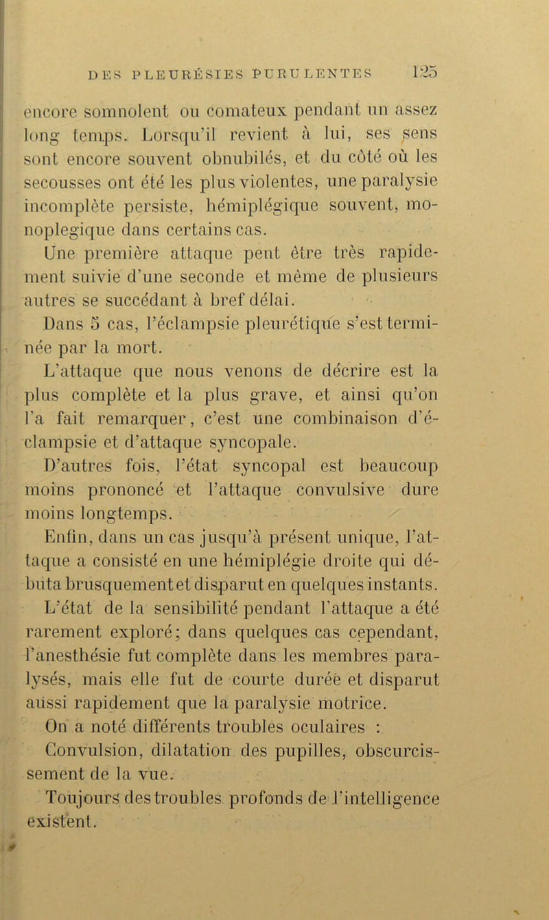 encore somnolent on comateux pendant un assez long temps. Lorsqu’il revient à lui, ses sens sont encore souvent obnubilés, et du coté où les secousses ont été les plus violentes, une paralysie incomplète persiste, hémiplégique souvent, mo- noplegique dans certains cas. Une première attaque peut être très rapide- ment suivie d’une seconde et même de plusieurs autres se succédant à bref délai. Dans 5 cas, l’éclampsie pleurétique s’est termi- née par la mort. L’attaque que nous venons de décrire est la plus complète et la plus grave, et ainsi cju’on l’a fait remarquer, c’est une combinaison d’é- clampsie et d’attaque syncopale. D’autres fois, l’état syncopal est beaucoup moins prononcé et l’attaque convulsive dure moins longtemps. Enfin, dans un cas jusqu’à présent unique, l’at- taque a consisté en une hémiplégie droite qui dé- buta brusquement et disparut en quelques instants. L’état de la sensibilité pendant l’attaciue a été rarement exploré; dans quelques cas cependant, l’anesthésie fut complète dans les membres para- lysés, mais elle fut de courte durée et disparut aiissi rapidement que la paralysie motrice. On a noté différents troubles oculaires ; Convulsion, dilatation des pupilles, obscurcis- sement de la vue. Toujours des troubles profonds de J’intelligence existent. 0