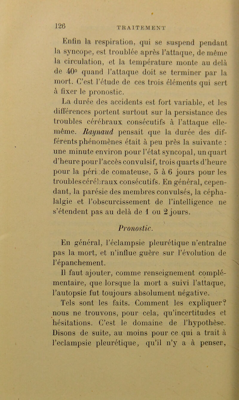 Enfin la respiration, qui se suspend pendant la syncope, est troublée après l’attaque, de même la circulation, et la température monte au delà de 40« quand l’attaque doit se terminer par la mort. C’est l’étude de ces trois éléments qui sert à fixer le pronostic. La durée des accidents est fort variable, et les différences portent surtout sur la persistance des troubles cérébraux consécutifs à l’attaque elle- même. Raynaud pensait que la durée des dif- férents phénomènes était à peu près la suivante : une minute environ pour l’état syncopal, un quart d’heure pour l’accès convulsif, trois quarts d’heure pour la période comateuse, 5 à 6 jours pour les troublescéréljraux consécutifs. En général, cepen- dant, la parésie des membres convulsés, la cépha- lalgie et l’obscurcissement de l’intelligence ne s’étendent pas au delà de 1 ou 2 jours. \ Pronostic. En général, l’éclampsie pleurétique n’entraîne pas la mort, et n’influe guère sur l’évolution de l’épanchement. \ Il faut ajouter, comme renseignement complé- mentaire, que lorsque la mort a suivi l’attaque, l’autopsie fut toujours absolument négative. Tels sont les faits. Comment les expliquer? nous ne trouvons, pour cela, qu’incertitudes et hésitations. C’est le domaine de l’hypothèse. Disons de suite, au moins pour ce qui a trait à Teclampsie pleurétique, qu’il n’y a à penser,