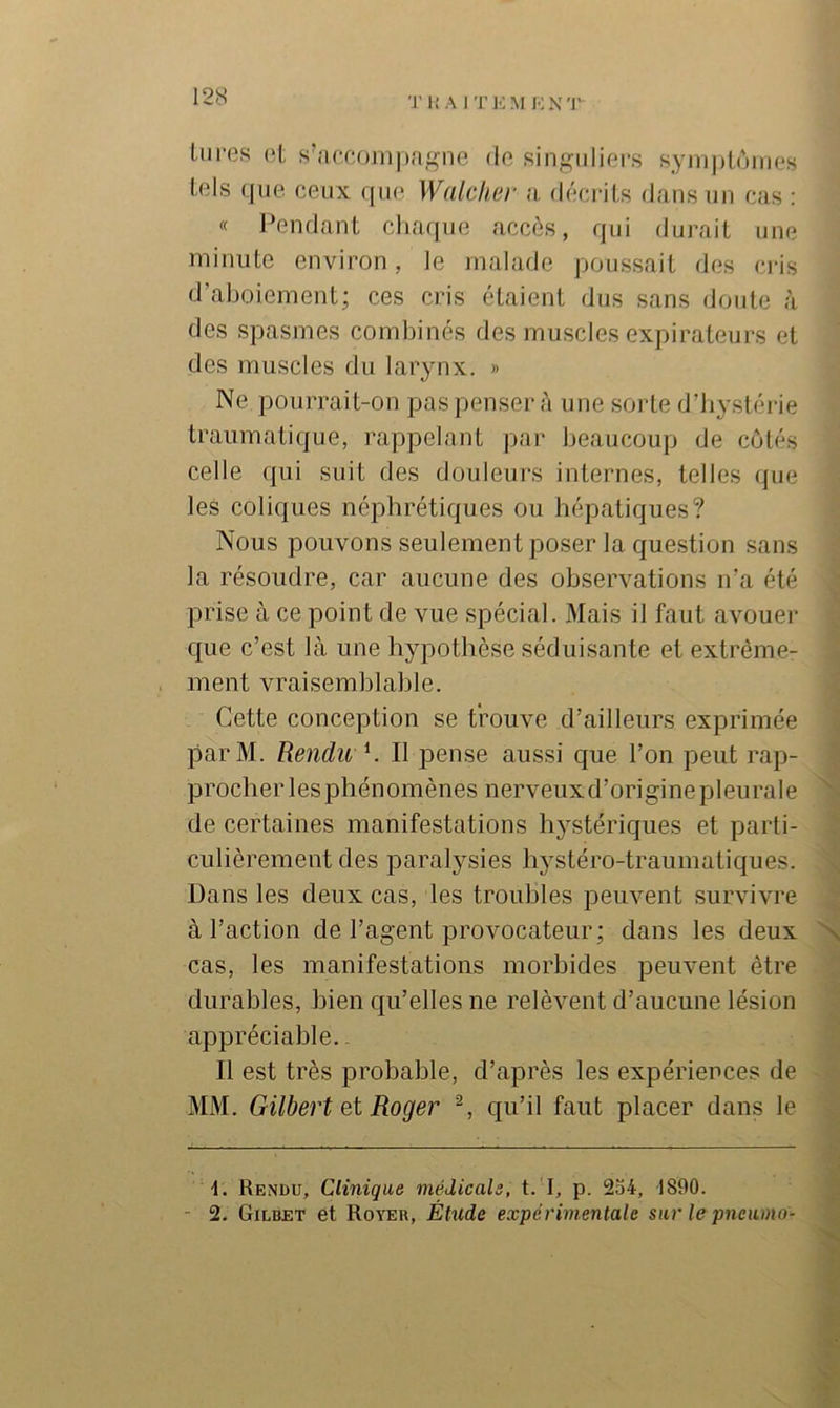 'J’i; A IT ]■: M !•: x r liires (*1; s'accompa^'iie do singuliers syn)|)loinos tels que ceux que Walciier a, décrits dans un cas : « Pendant chaque accès, qui durait une minute environ, le malade poussait des ci-is d’aboiement; ces cris étaient dus sans doute à des spasmes combinés des muscles expirateurs et des muscles du larynx. » Ne pourrait-on pas penser à une sorte d’bystérie traumatique, rappelant par beaucoup de côtés celle qui suit des douleurs internes, telles que les coliques néphrétiques ou hépatiques? Nous pouvons seulement poser la question sans la résoudre, car aucune des observations ira été prise à ce point de vue spécial. Mais il faut avouer que c’est là une hypothèse séduisante et extrême- ment vraisemblable. Cette conception se trouve d’ailleurs exprimée parM. Rendu K II pense aussi que l’on peut rap- procher les phénomènes nerveuxd’originepleurale de certaines manifestations hystériques et parti- culièrement des paralysies hystéro-traumatiques. Dans les deux cas, les troubles peuvent survivre à l’action de l’agent provocateur; dans les deux N cas, les manifestations morbides peuvent être durables, bien qu’elles ne relèvent d’aucune lésion appréciable. - Il est très probable, d’après les expériences de MM. Gilbert et Roger ^ qu’il faut placer dans le M. Rendu, Clinique médicals, t.'I, p. 2o4, 1890. - 2. Gilbet et Royer, Étude expérimentale sur le pneumo-