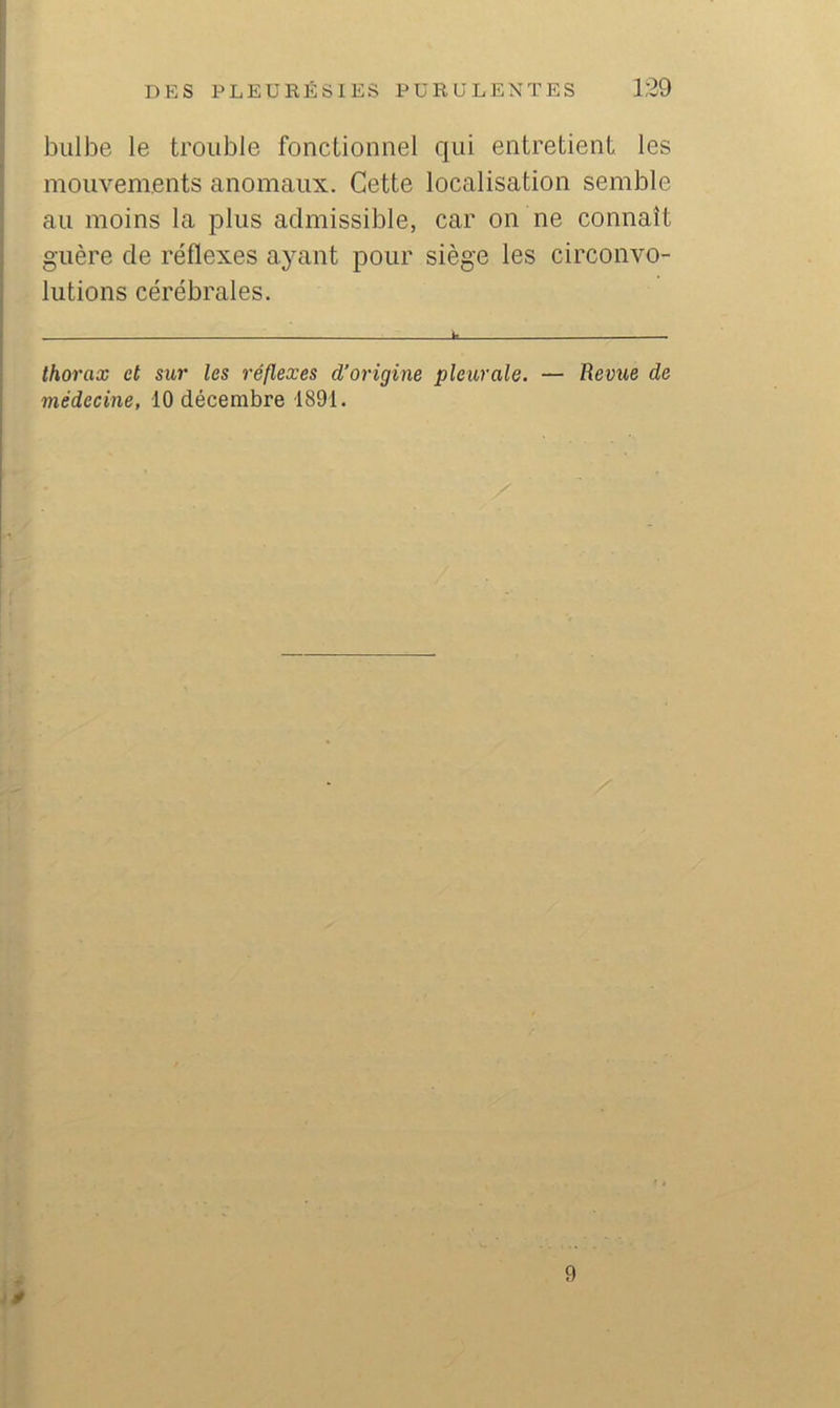 bulbe le trouble fonctionnel qui entretient les mouvements anomaux. Cette localisation semble au moins la plus admissible, car on ne connaît guère de réflexes ayant pour siège les circonvo- lutions cérébrales. thorax et sur les réflexes d’origine pleurale. — Revue de médecine, 10 décembre 1891. 9