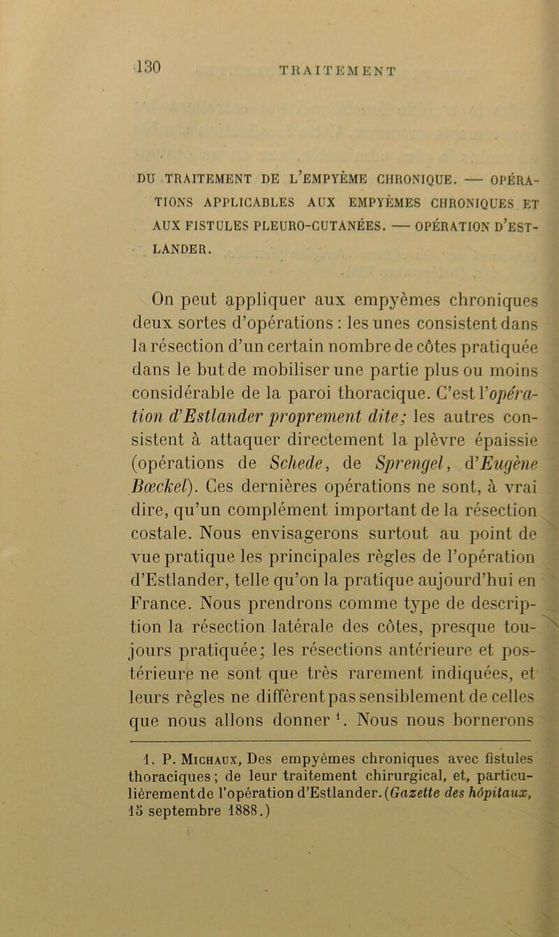 DU TRAITEMENT DE l’eMPYÈME CHRONIQUE. OPÉRA- TIONS APPLICABLES AUX EMPYÈMES CHRONIQUES ET AUX FISTULES PLEURO-CÜTANÉES. — OPÉRATION d’eST- LANDER. On peut appliquer aux empyèmes chroniques deux sortes d’opérations : les unes consistent dans la résection d’un certain nombre de côtes pratiquée dans le but de mobiliser une partie plus ou moins considérable de la paroi thoracique. Copéra- tion d’Estlander proprement dite; les autres con- sistent à attaquer directement la plèvre épaissie (opérations de Schede, de Sprengel, d'Eugène Bœckeï). Ces dernières opérations ne sont, à vrai dire, qu’un complément important de la résection costale. Nous envisagerons surtout au point de vue pratique les principales règles de l’opération d’Estlander, telle qu’on la pratique aujourd’hui en France. Nous prendrons comme tj'pe de descrip- tion la résection latérale des côtes, presque tou- jours pratiquée; les résections antérieure et pos- térieure ne sont que très rarement indiquées, et leurs règles ne diffèrent pas sensiblement de celles que nous allons donner C Nous nous bornerons 1. P. Michaux, Des empyèmes chroniques avec fistules thoraciques ; de leur traitement chirurgical, et, particu- lièrement de l’opération d’Estlander. (Gazette des hôpitaux, 15 septembre 1888.) N
