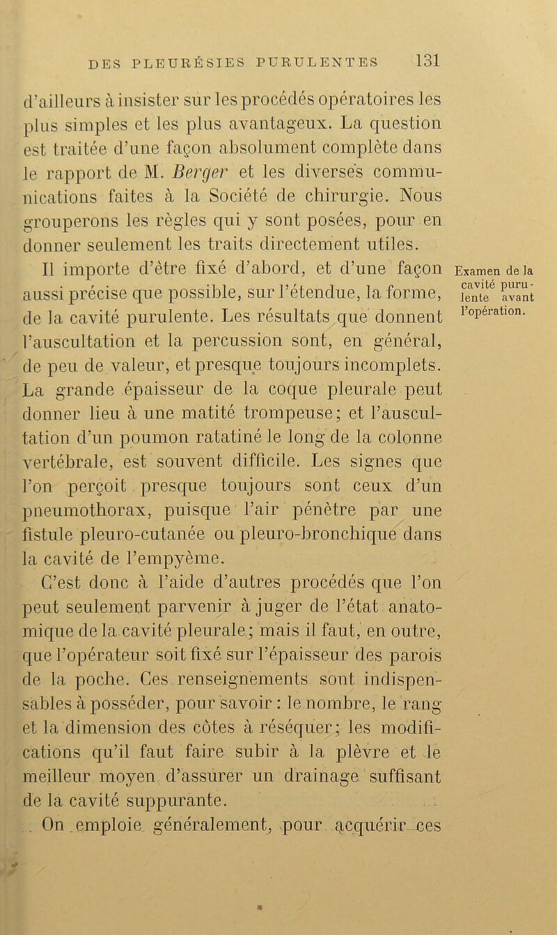 d’ailleurs à insister sur les procédés opératoires les plus simples et les plus avantageux. La question est traitée d’une façon absolument complète dans le rapport de M. Berger et les diverses commu- nications faites à la Société de chirurgie. Nous grouperons les règles qui y sont posées, pour en donner seulement les traits directement utiles. Il importe d’ètre fixé d’abord, et d’une façon aussi précise que possible, sur l’étendue, la forme, de la cavité purulente. Les résultats que donnent l’auscultation et la percussion sont, en général, de peu de valeur, et presque toujours incomplets. La grande épaisseur de la coque pleurale peut donner lieu à une matité trompeuse; et l’auscul- tation d’un poumon ratatiné le long de la colonne vertébrale, est souvent difficile. Les signes que l’on perçoit presque toujours sont ceux d’un pneumothorax, puisque l’air pénètre par une fistule pleuro-cutanée ou pleuro-bronchique dans la cavité de l’empyème. C’est donc à l’aide d’autres procédés que l’on peut seulement parvenir à juger de l’état anato- mique de la cavité pleurale; mais il faut, en outre, que l’opérateur soit fixé sur l’épaisseur des parois de la poche. Ces renseignements sont indispen- sables à posséder, pour savoir : le nombre, le rang et la dimension des côtes à réséquer; les modifi- cations qu’il faut faire subir à la plèvre et le meilleur moyen d’assurer un drainage suffisant de la cavité suppurante. On emploie généralement, vpour g,cquérir ces ■ Examen de la cavité puru- lente avant