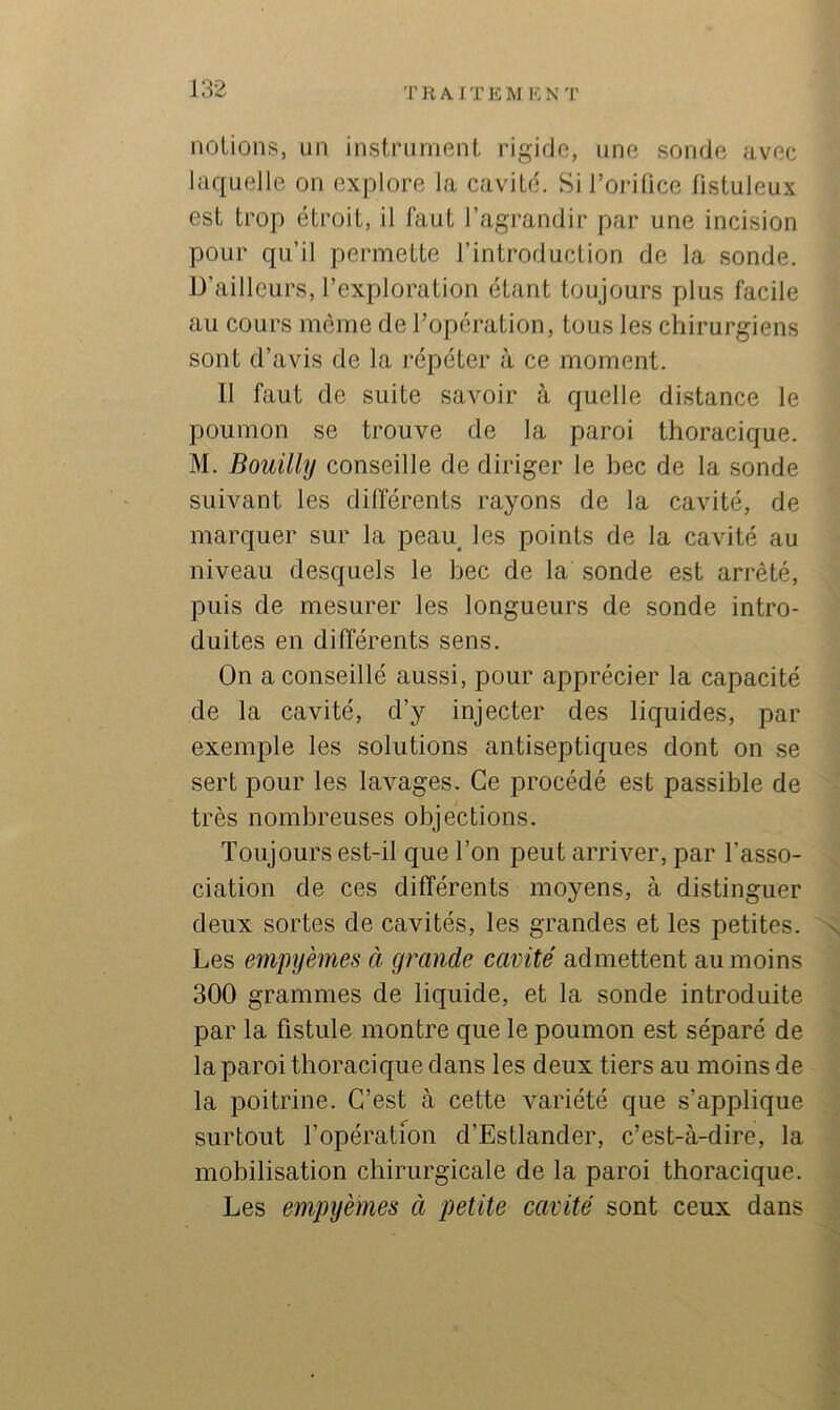 TRAITE M I<: N T notions, un instrument rigide, une sonde avec laquelle on explore la cavité. Si l’orifice fistuleux est trop étroit, il faut l’agrandir par une incision pour qu’il permette l’introduction de la sonde. D’ailleurs, l’exploration étant toujours plus facile au cours même de l’operation, tous les chirurgiens sont d’avis de la répéter à ce moment. Il faut de suite savoir à quelle distance le poumon se trouve de la paroi thoracique. M. Bouüly conseille de diriger le bec de la sonde suivant les différents rayons de la cavité, de marquer sur la peau^ les points de la cavité au niveau desquels le bec de la sonde est arrêté, puis de mesurer les longueurs de sonde intro- duites en différents sens. On a conseillé aussi, pour apprécier la capacité de la cavité, d’y injecter des liquides, par exemple les solutions antiseptiques dont on se sert pour les lavages. Ce procédé est passible de très nombreuses objections. Toujours est-il que l’on peut arriver, par l’asso- ciation de ces différents moyens, à distinguer deux sortes de cavités, les grandes et les petites, 'n, Les empijèmes à grande cavité admettent au moins 300 grammes de liquide, et la sonde introduite ■s par la fistule montre que le poumon est séparé de la paroi thoracique dans les deux tiers au moins de la poitrine. C’est à cette variété que s’applique surtout l’opération d’Estlander, c’est-à-dire, la mobilisation chirurgicale de la paroi thoracique. % Les empyèmes à petite cavité sont ceux dans \ '■i I