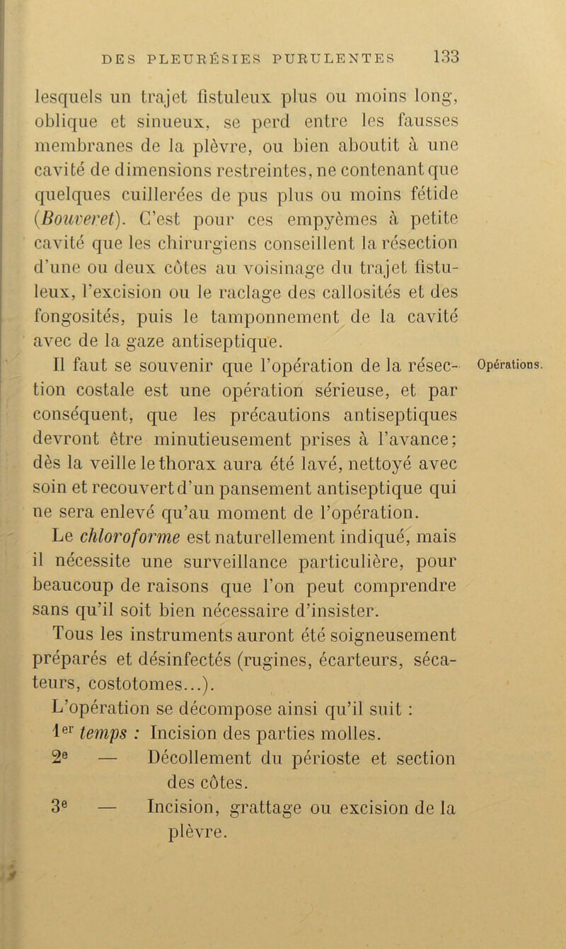 lesquels un trajet fistuleux plus ou moins long, oblique et sinueux, se perd entre les fausses membranes de la plèvre, ou bien aboutit à une cavité de dimensions restreintes, ne contenant que quelques cuillerées de pus plus ou moins fétide {Bouveret). C’est pour ces empyèmes cà petite cavité que les chirurgiens conseillent la résection d’une ou deux côtes au voisinage du trajet fistu- leux, l’excision ou le raclage des callosités et des fongosités, puis le tamponnement de la cavité avec de la gaze antiseptique. tion costale est une opération sérieuse, et par conséquent, que les précautions antiseptiques devront être minutieusement prises à l’avance; dès la veille le thorax aura été lavé, nettoyé avec soin et recouvert d’un pansement antiseptique qui ne sera enlevé qu’au moment de l’opération. Le chloroforme est naturellement indiqué, mais il nécessite une surveillance particulière, pour beaucoup de raisons que l’on peut comprendre sans qu’il soit bien nécessaire d’insister. Tous les instruments auront été soigneusement préparés et désinfectés (rugines, écarteurs, séca- teurs, costotomes...). L’opération se décompose ainsi qu’il suit : temps : Incision des parties molles. 2® — Décollement du périoste et section des cotes. 3® — Incision, grattage ou excision de la plèvre. y